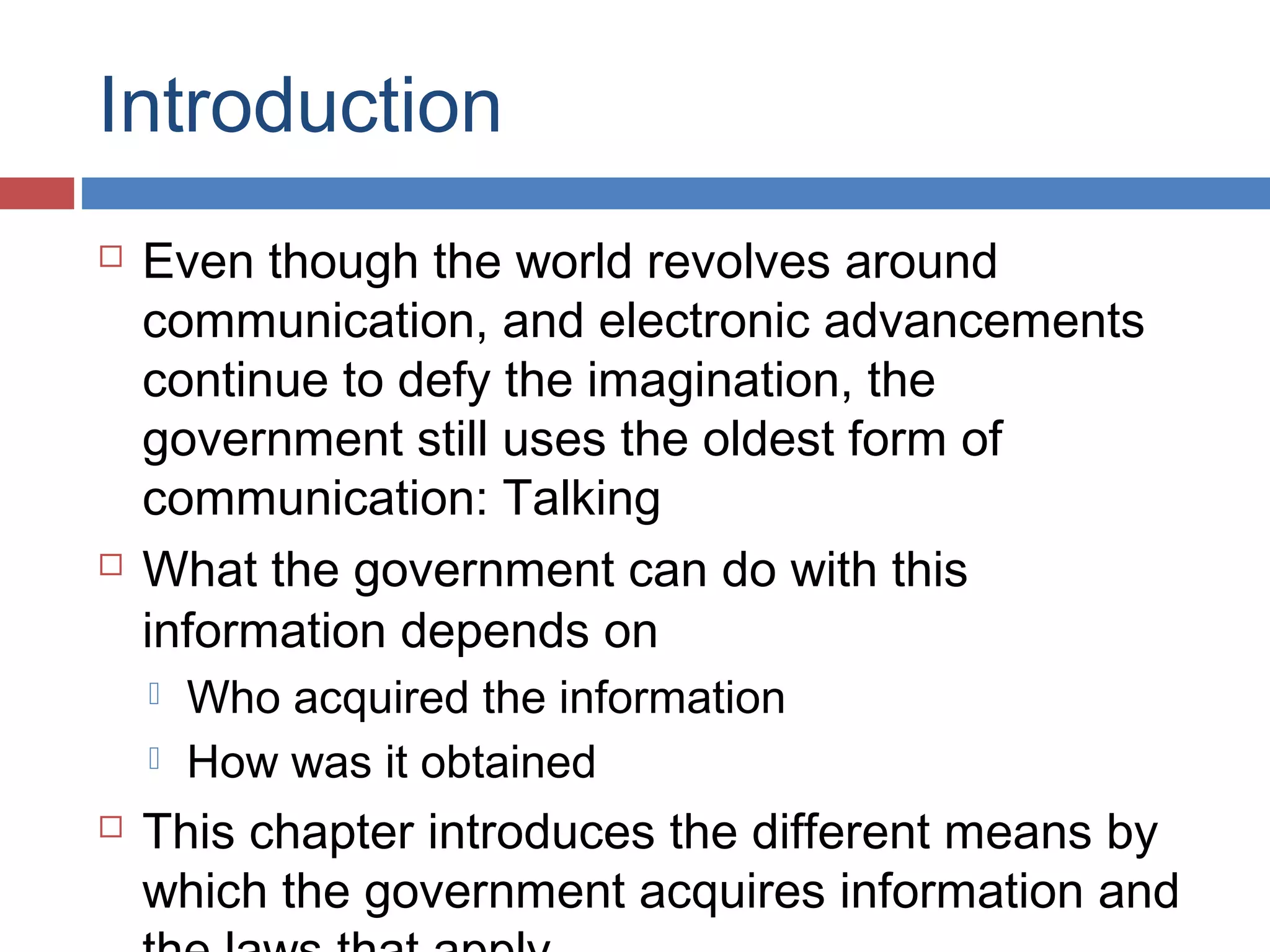Introduction




Even though the world revolves around
communication, and electronic advancements
continue to defy the imagination, the
government still uses the oldest form of
communication: Talking
What the government can do with this
information depends on





Who acquired the information
How was it obtained

This chapter introduces the different means by
which the government acquires information and

 