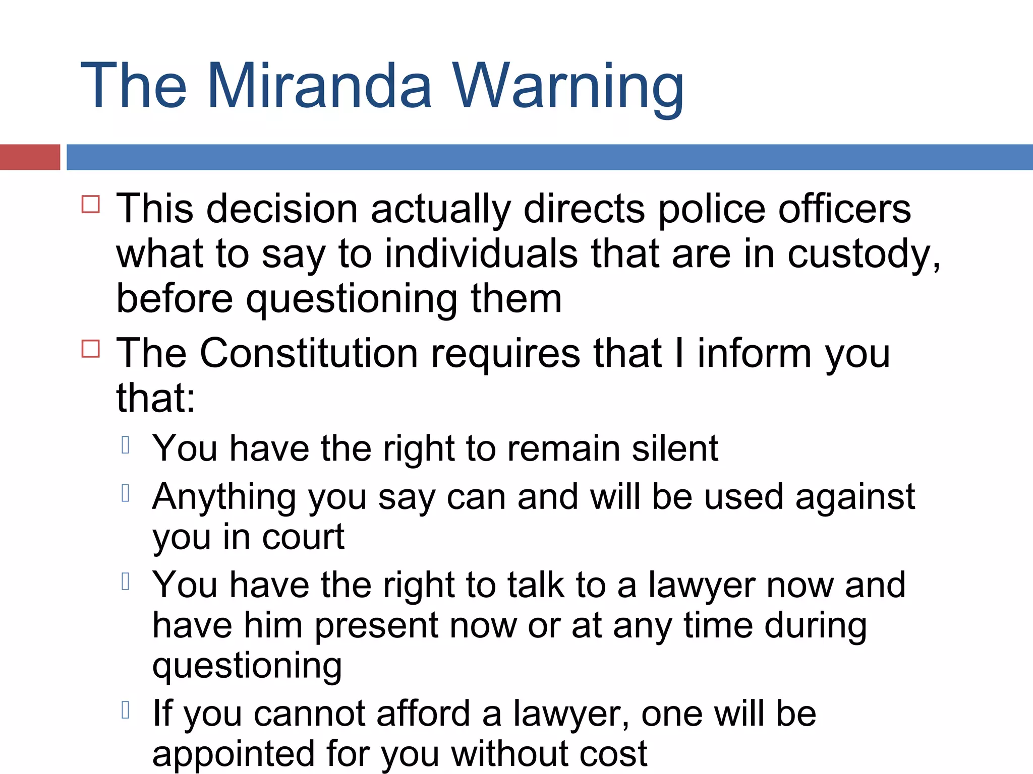 The Miranda Warning




This decision actually directs police officers
what to say to individuals that are in custody,
before questioning them
The Constitution requires that I inform you
that:






You have the right to remain silent
Anything you say can and will be used against
you in court
You have the right to talk to a lawyer now and
have him present now or at any time during
questioning
If you cannot afford a lawyer, one will be
appointed for you without cost

 