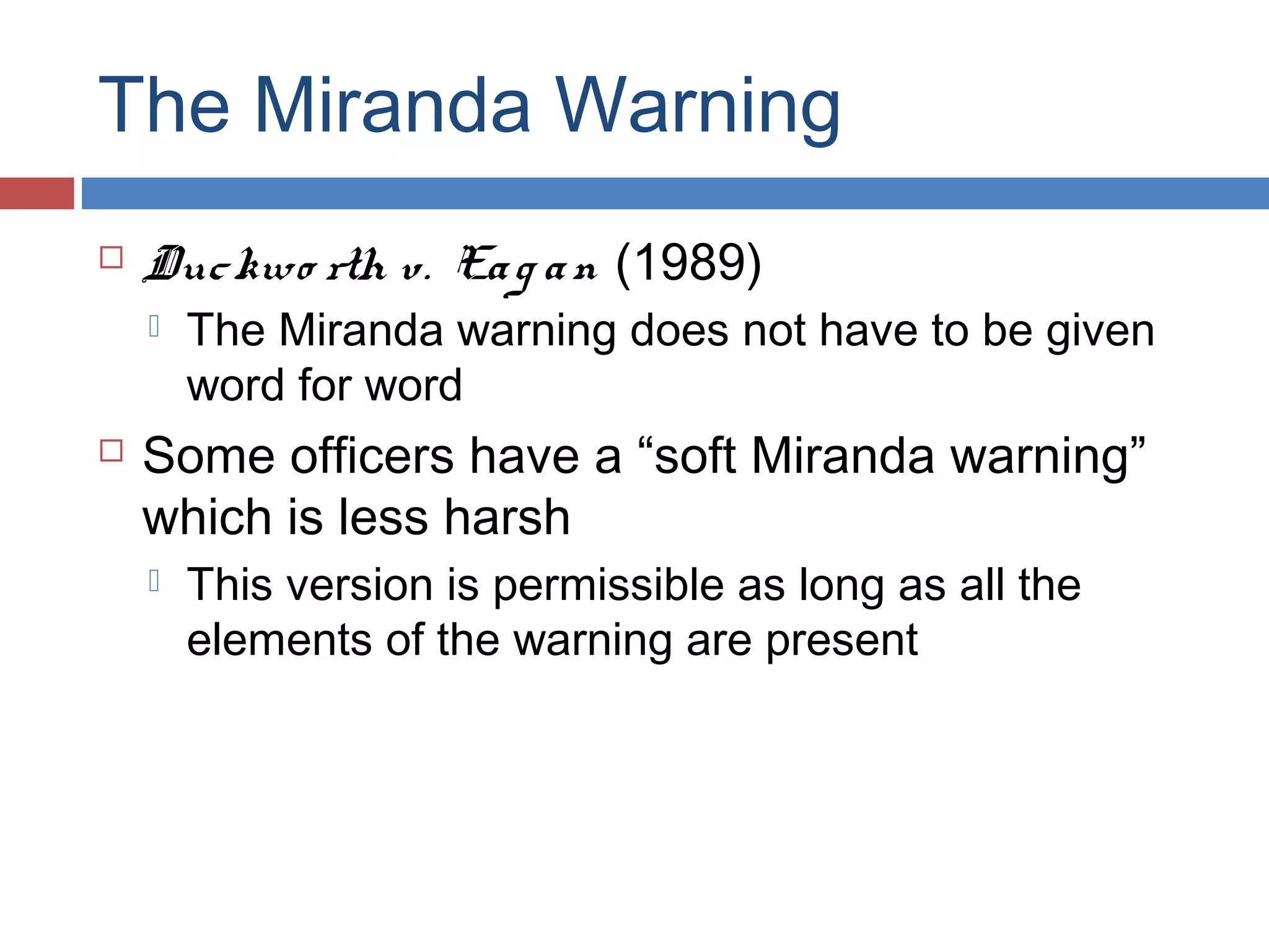 The Miranda Warning


Duc kwo rth v. Ea g a n (1989)




The Miranda warning does not have to be given
word for word

Some officers have a “soft Miranda warning”
which is less harsh


This version is permissible as long as all the
elements of the warning are present

 