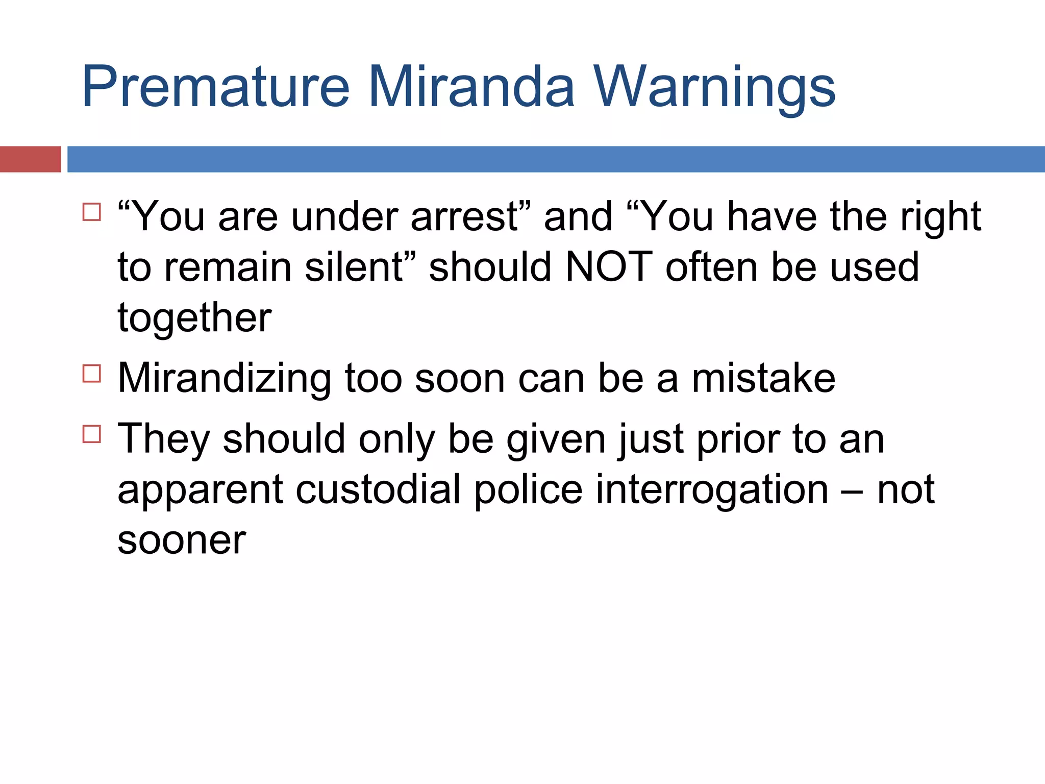 Premature Miranda Warnings





“You are under arrest” and “You have the right
to remain silent” should NOT often be used
together
Mirandizing too soon can be a mistake
They should only be given just prior to an
apparent custodial police interrogation – not
sooner

 