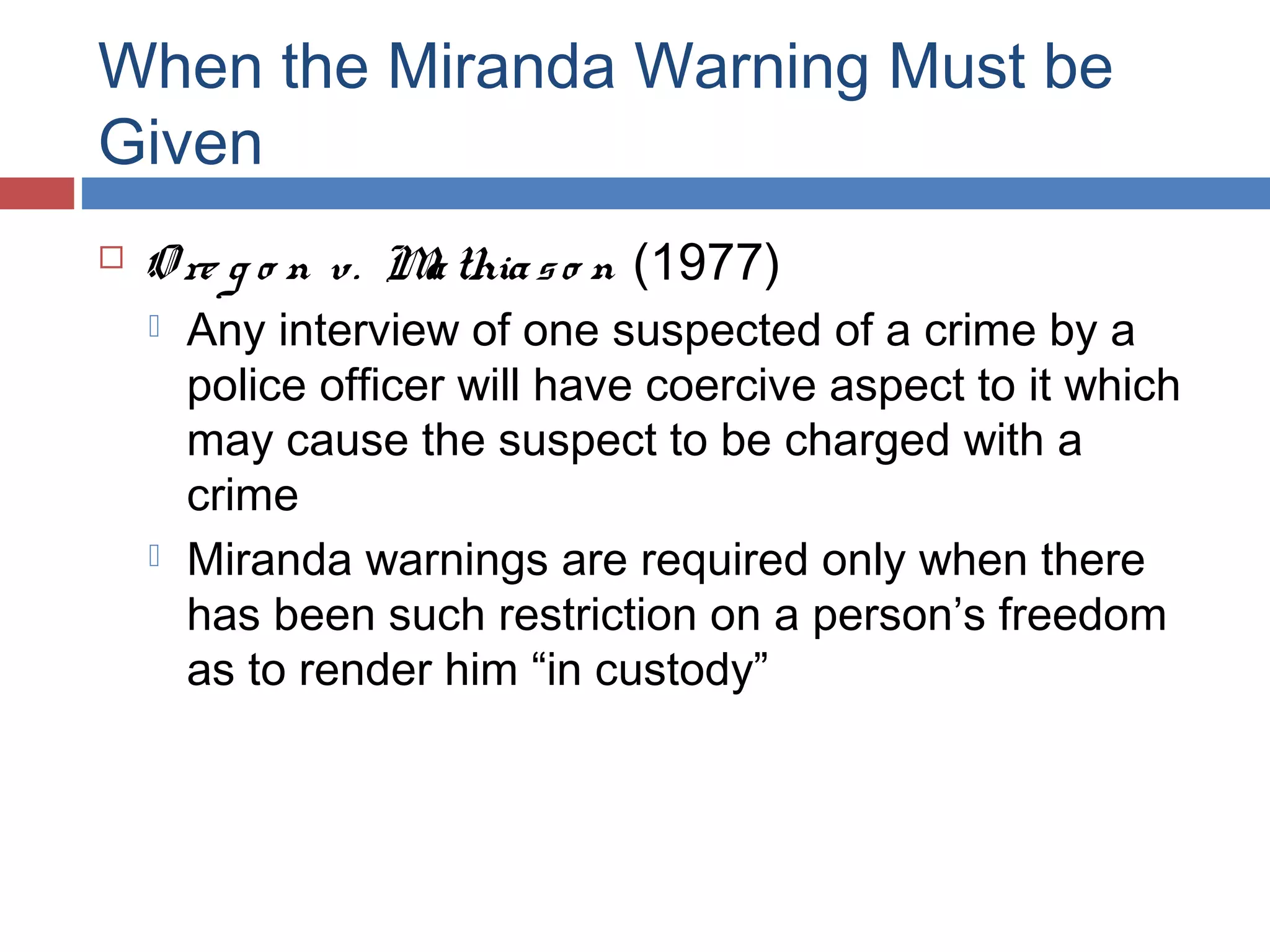 When the Miranda Warning Must be
Given


O re g o n v. M thia s o n (1977)
a




Any interview of one suspected of a crime by a
police officer will have coercive aspect to it which
may cause the suspect to be charged with a
crime
Miranda warnings are required only when there
has been such restriction on a person’s freedom
as to render him “in custody”

 