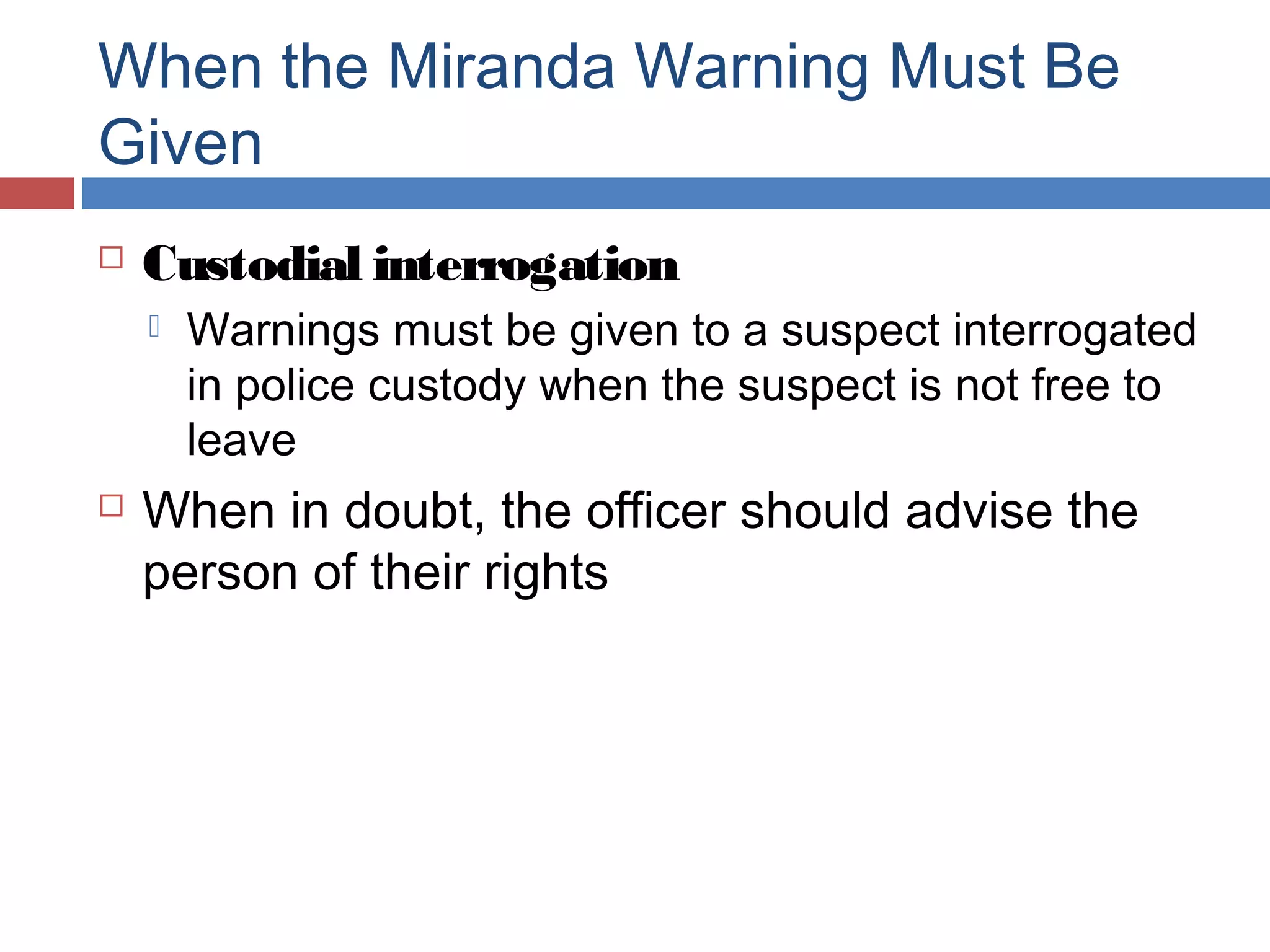 When the Miranda Warning Must Be
Given


Custodial interrogation




Warnings must be given to a suspect interrogated
in police custody when the suspect is not free to
leave

When in doubt, the officer should advise the
person of their rights

 