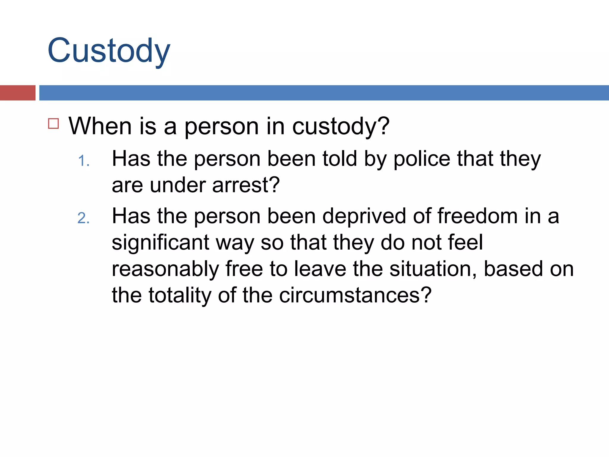 Custody


When is a person in custody?
1.
2.

Has the person been told by police that they
are under arrest?
Has the person been deprived of freedom in a
significant way so that they do not feel
reasonably free to leave the situation, based on
the totality of the circumstances?

 