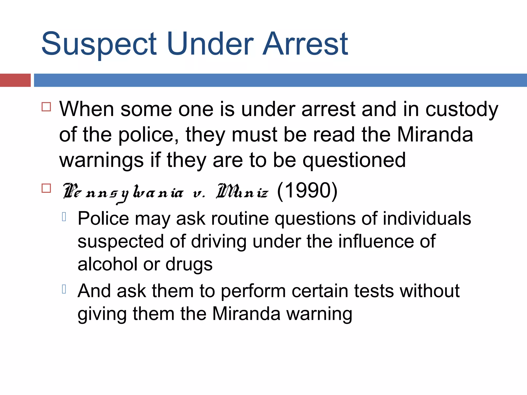 Suspect Under Arrest




When some one is under arrest and in custody
of the police, they must be read the Miranda
warnings if they are to be questioned
Pe nns y lva nia v. M
uniz (1990)




Police may ask routine questions of individuals
suspected of driving under the influence of
alcohol or drugs
And ask them to perform certain tests without
giving them the Miranda warning

 