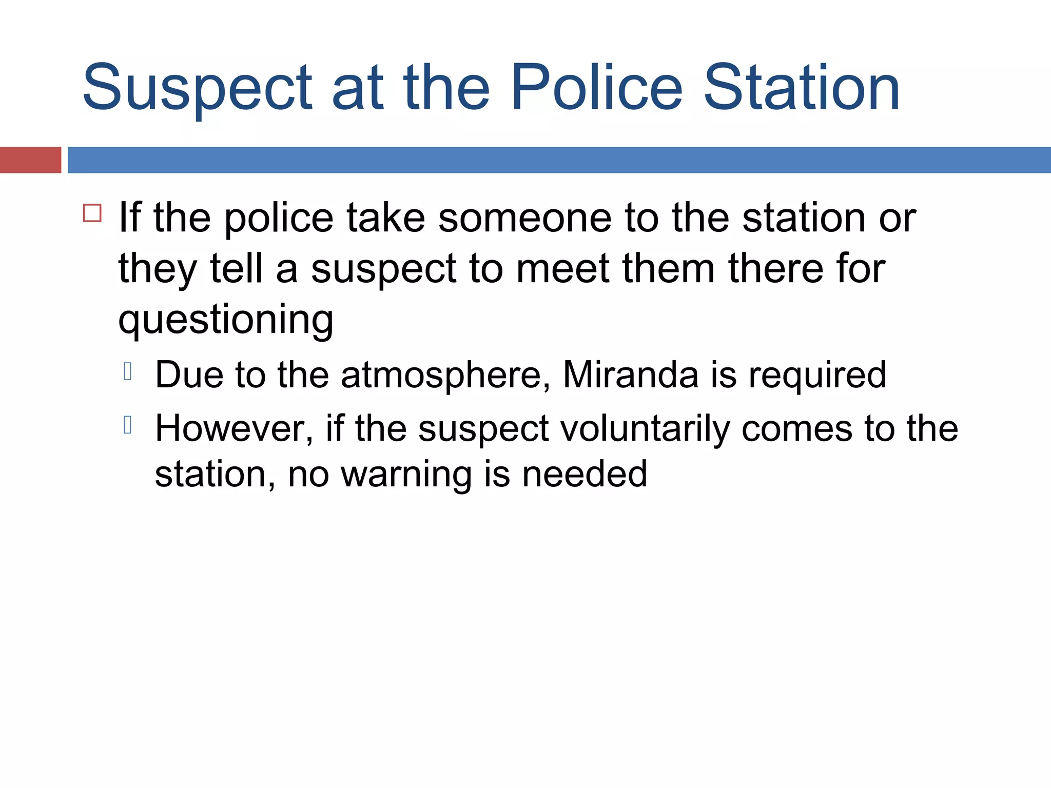 Suspect at the Police Station


If the police take someone to the station or
they tell a suspect to meet them there for
questioning



Due to the atmosphere, Miranda is required
However, if the suspect voluntarily comes to the
station, no warning is needed

 