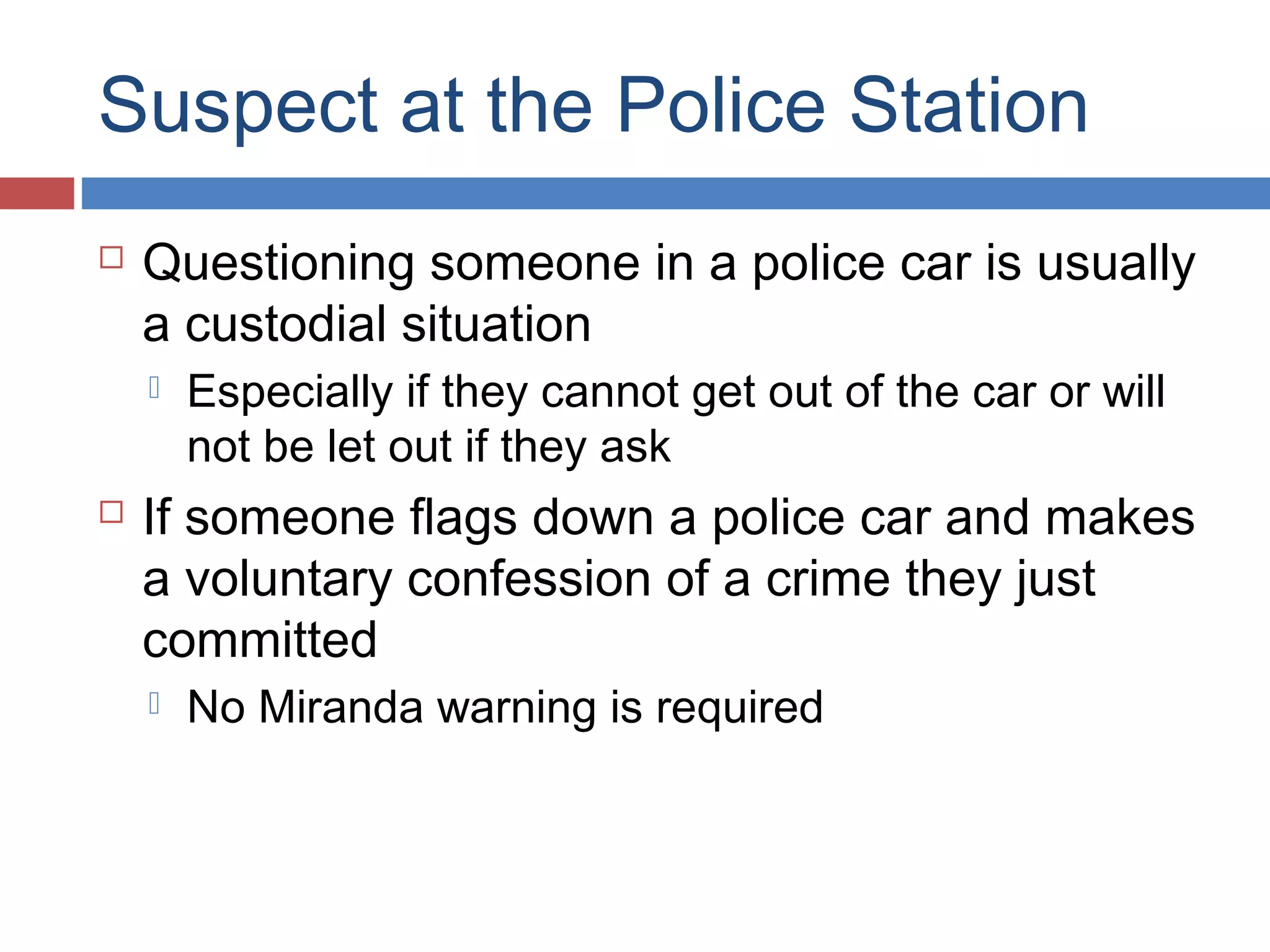 Suspect at the Police Station


Questioning someone in a police car is usually
a custodial situation




Especially if they cannot get out of the car or will
not be let out if they ask

If someone flags down a police car and makes
a voluntary confession of a crime they just
committed


No Miranda warning is required

 