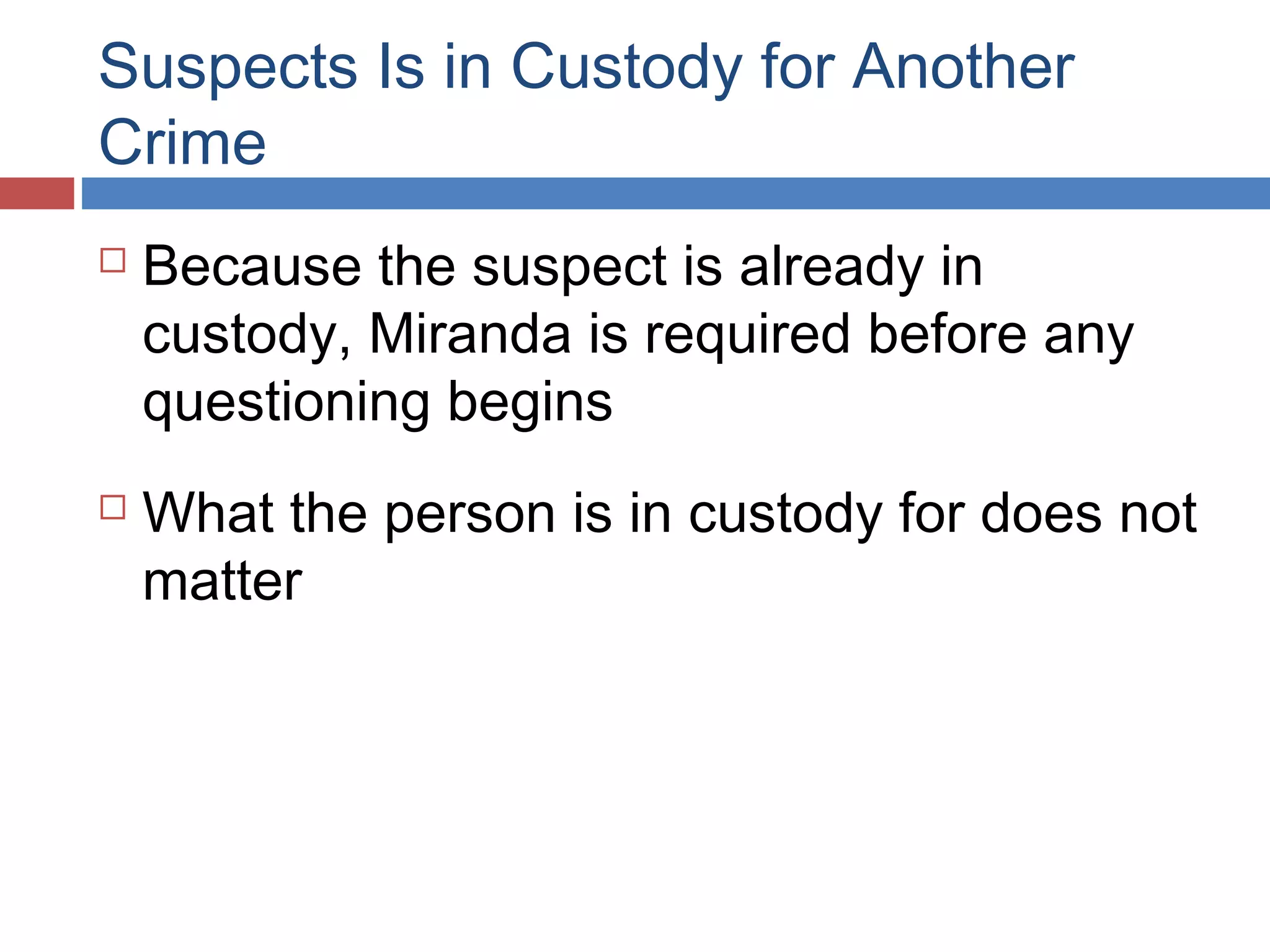 Suspects Is in Custody for Another
Crime




Because the suspect is already in
custody, Miranda is required before any
questioning begins
What the person is in custody for does not
matter

 