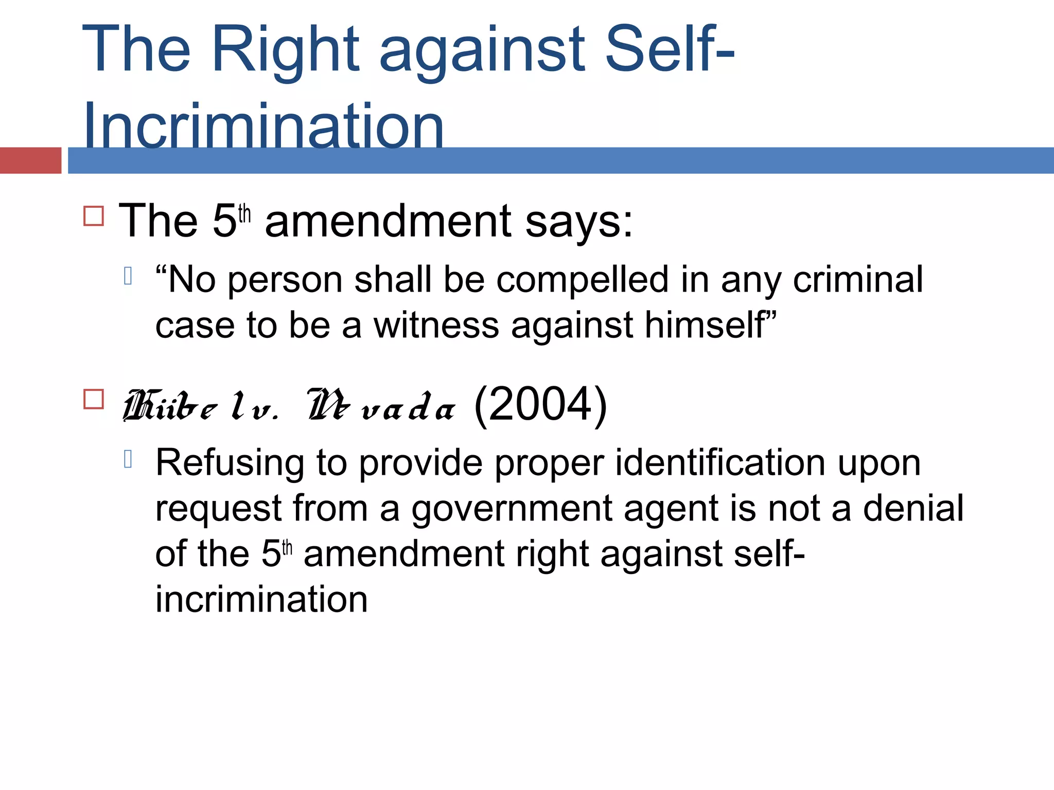 The Right against SelfIncrimination


The 5th amendment says:




“No person shall be compelled in any criminal
case to be a witness against himself”

Hiibe l v. N va d a (2004)
e


Refusing to provide proper identification upon
request from a government agent is not a denial
of the 5th amendment right against selfincrimination

 