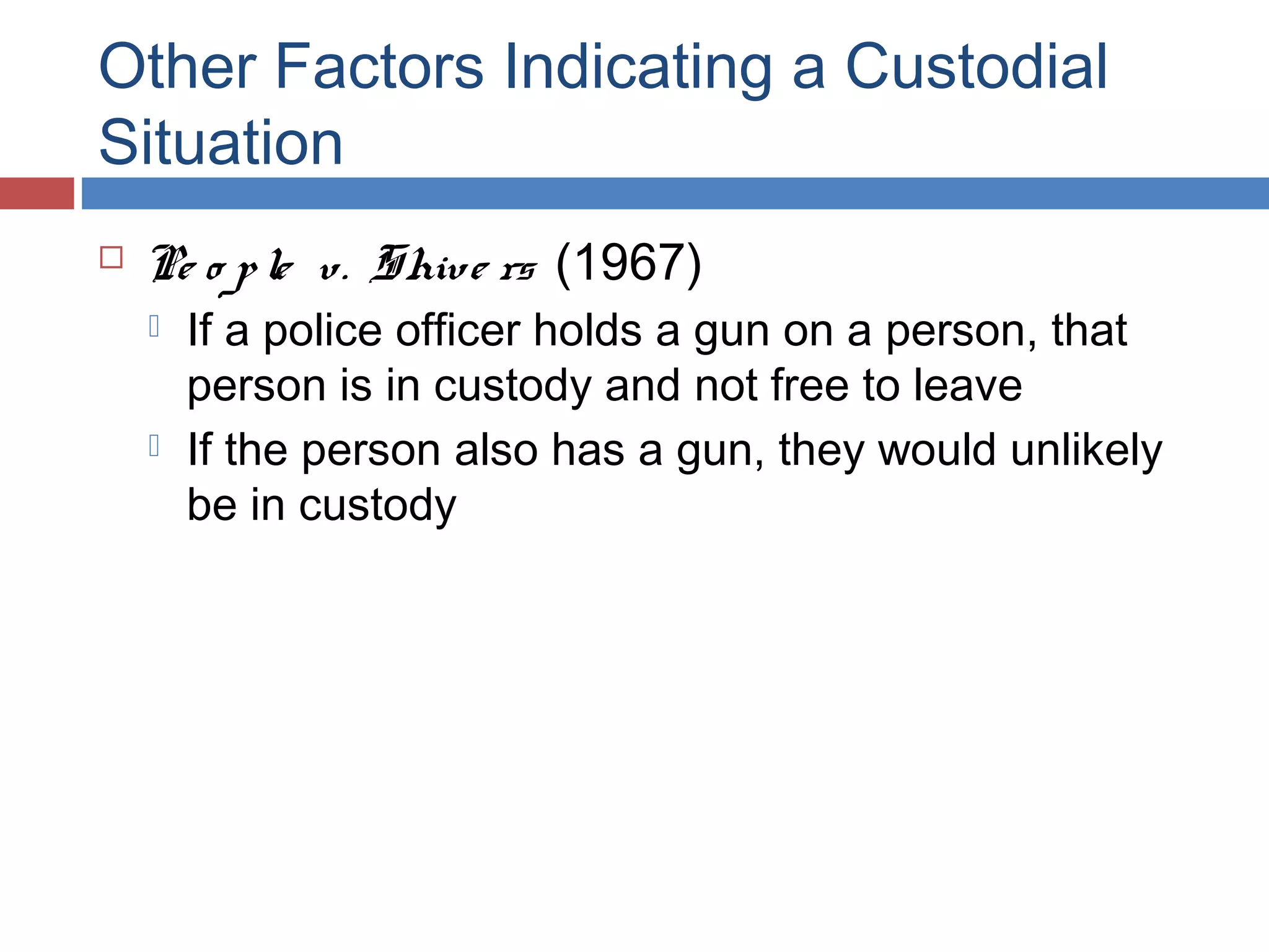 Other Factors Indicating a Custodial
Situation


Pe o p le v. Shive rs (1967)




If a police officer holds a gun on a person, that
person is in custody and not free to leave
If the person also has a gun, they would unlikely
be in custody

 