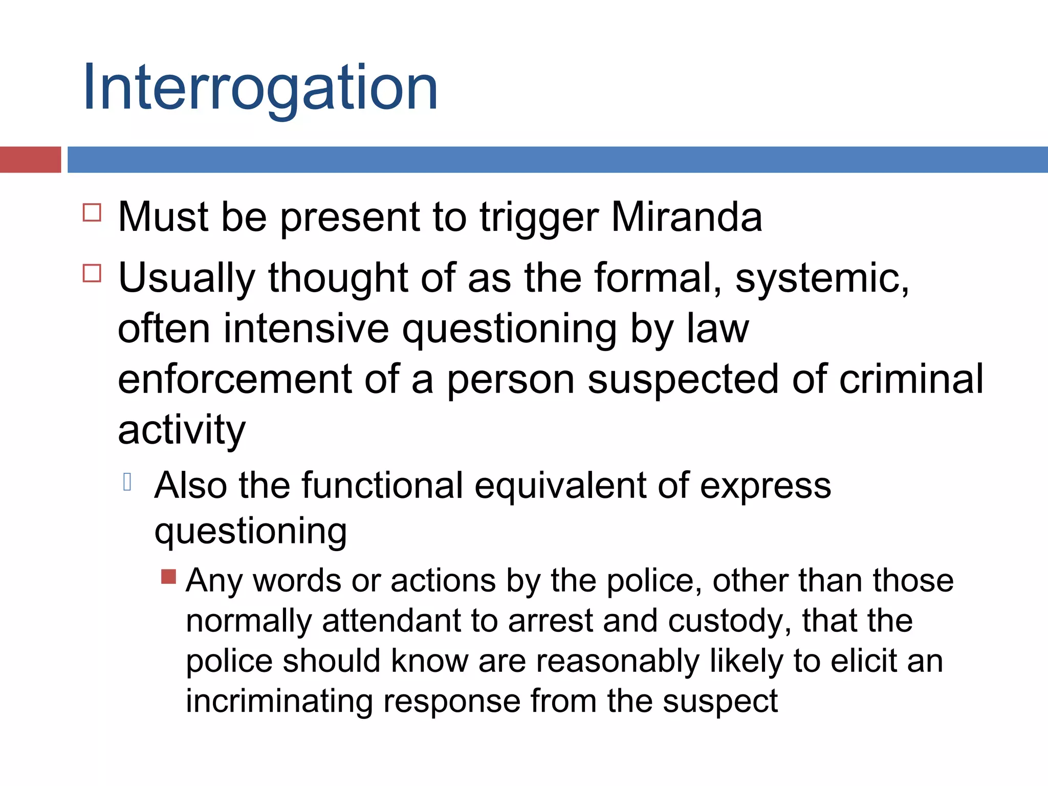 Interrogation



Must be present to trigger Miranda
Usually thought of as the formal, systemic,
often intensive questioning by law
enforcement of a person suspected of criminal
activity


Also the functional equivalent of express
questioning
 Any

words or actions by the police, other than those
normally attendant to arrest and custody, that the
police should know are reasonably likely to elicit an
incriminating response from the suspect

 