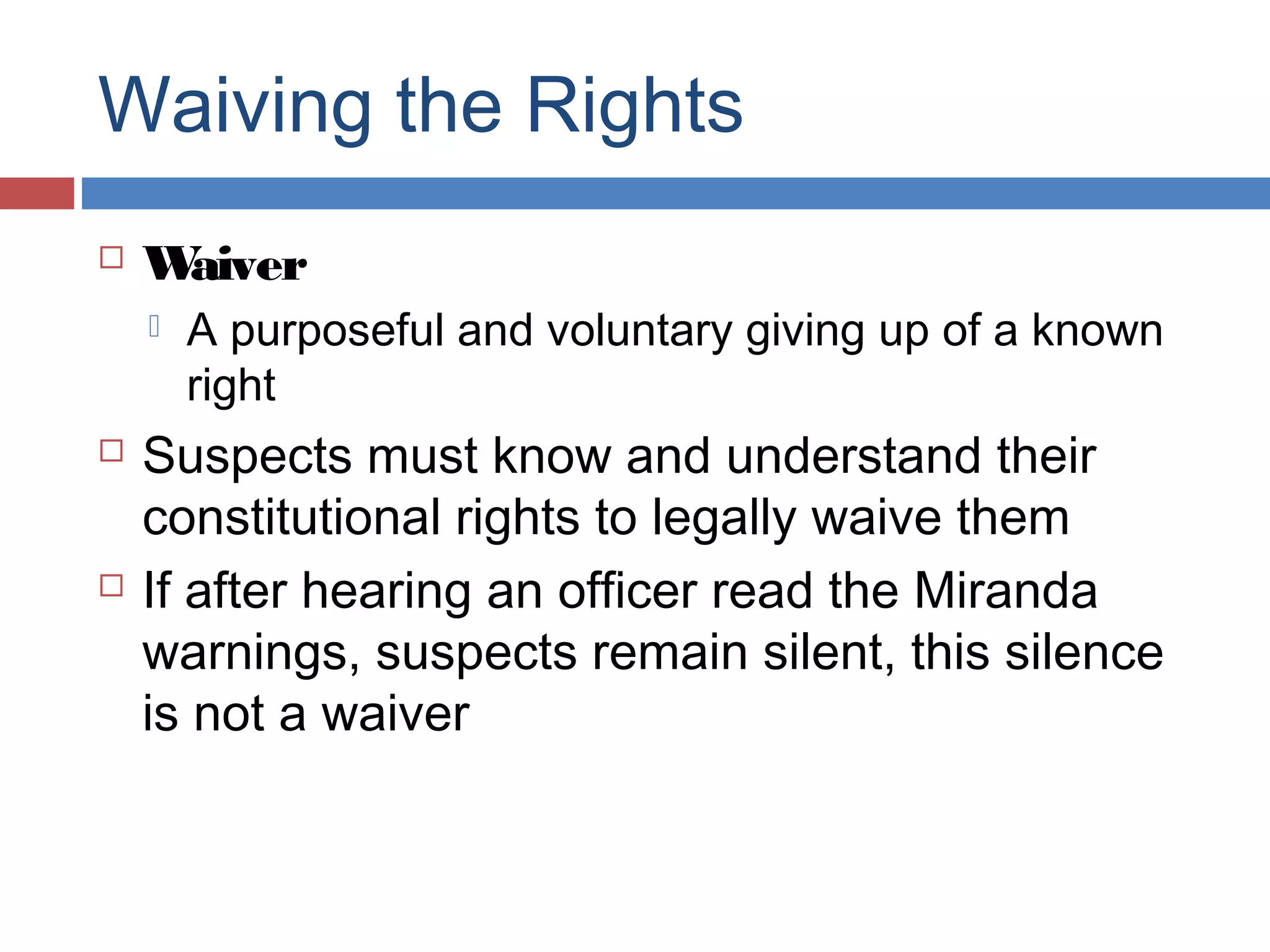 Waiving the Rights


W
aiver






A purposeful and voluntary giving up of a known
right

Suspects must know and understand their
constitutional rights to legally waive them
If after hearing an officer read the Miranda
warnings, suspects remain silent, this silence
is not a waiver

 