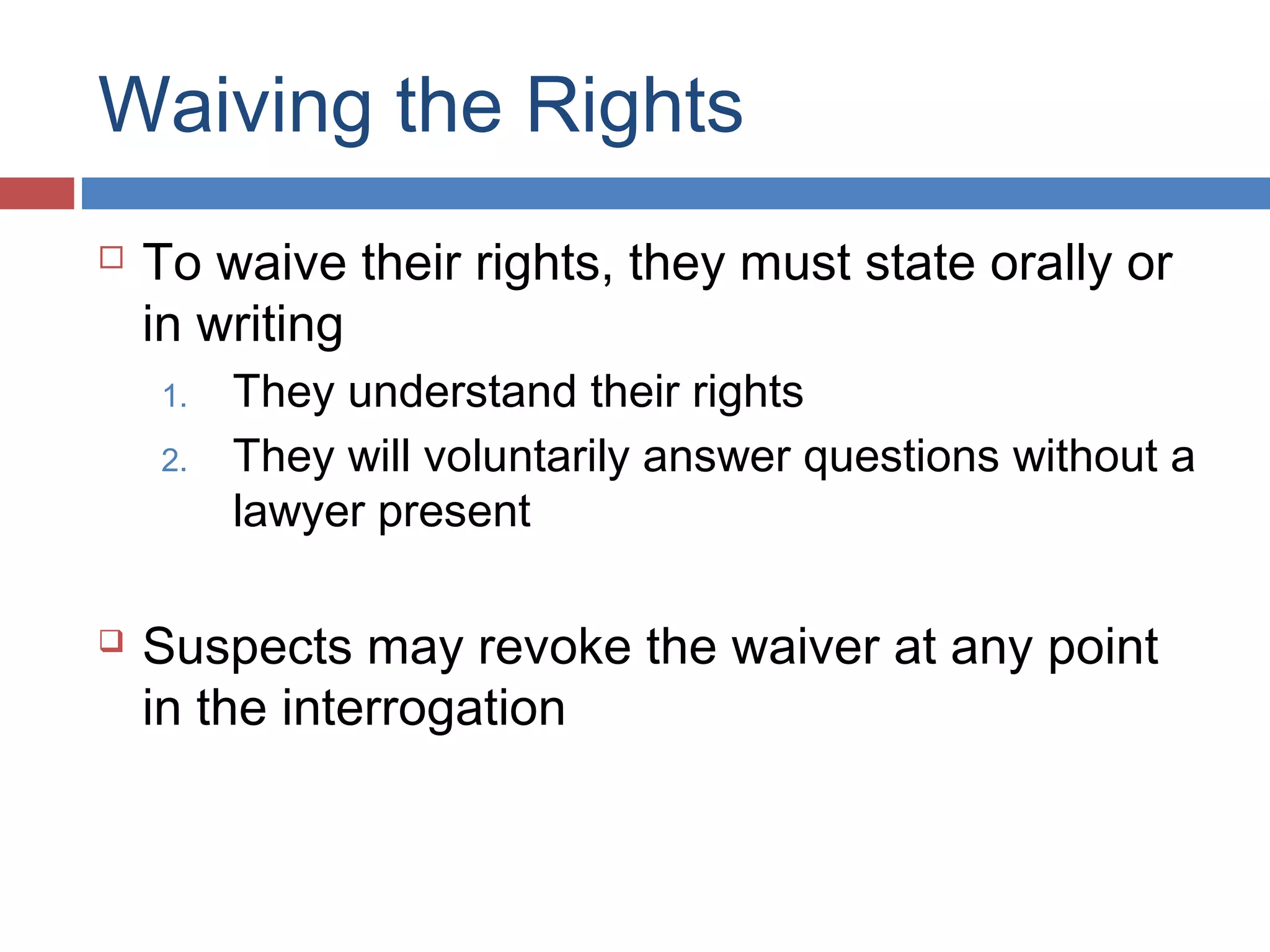 Waiving the Rights


To waive their rights, they must state orally or
in writing
1.
2.



They understand their rights
They will voluntarily answer questions without a
lawyer present

Suspects may revoke the waiver at any point
in the interrogation

 