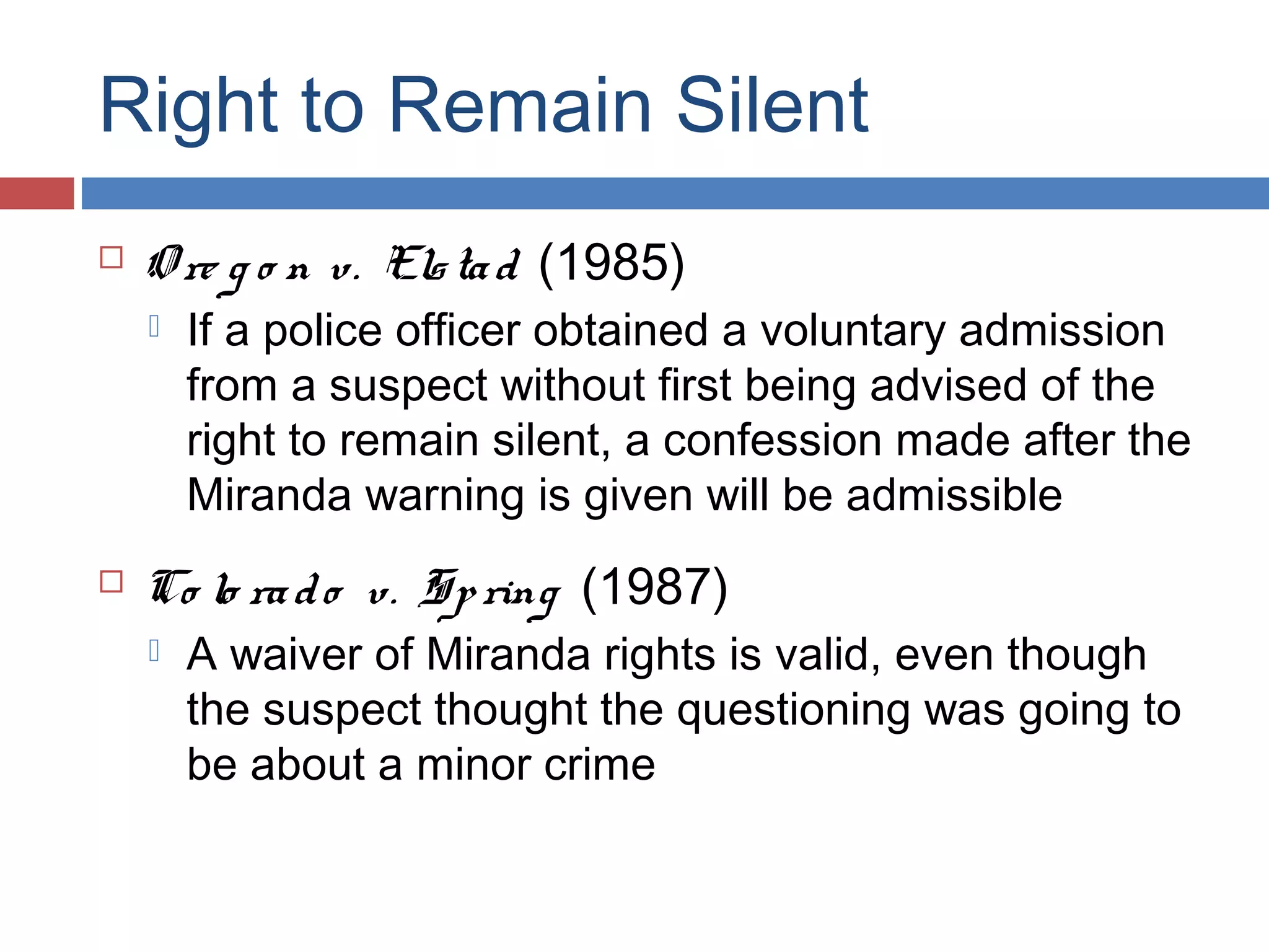 Right to Remain Silent


O re g o n v. Els ta d (1985)




If a police officer obtained a voluntary admission
from a suspect without first being advised of the
right to remain silent, a confession made after the
Miranda warning is given will be admissible

Co lo ra d o v. Sp ring (1987)


A waiver of Miranda rights is valid, even though
the suspect thought the questioning was going to
be about a minor crime

 
