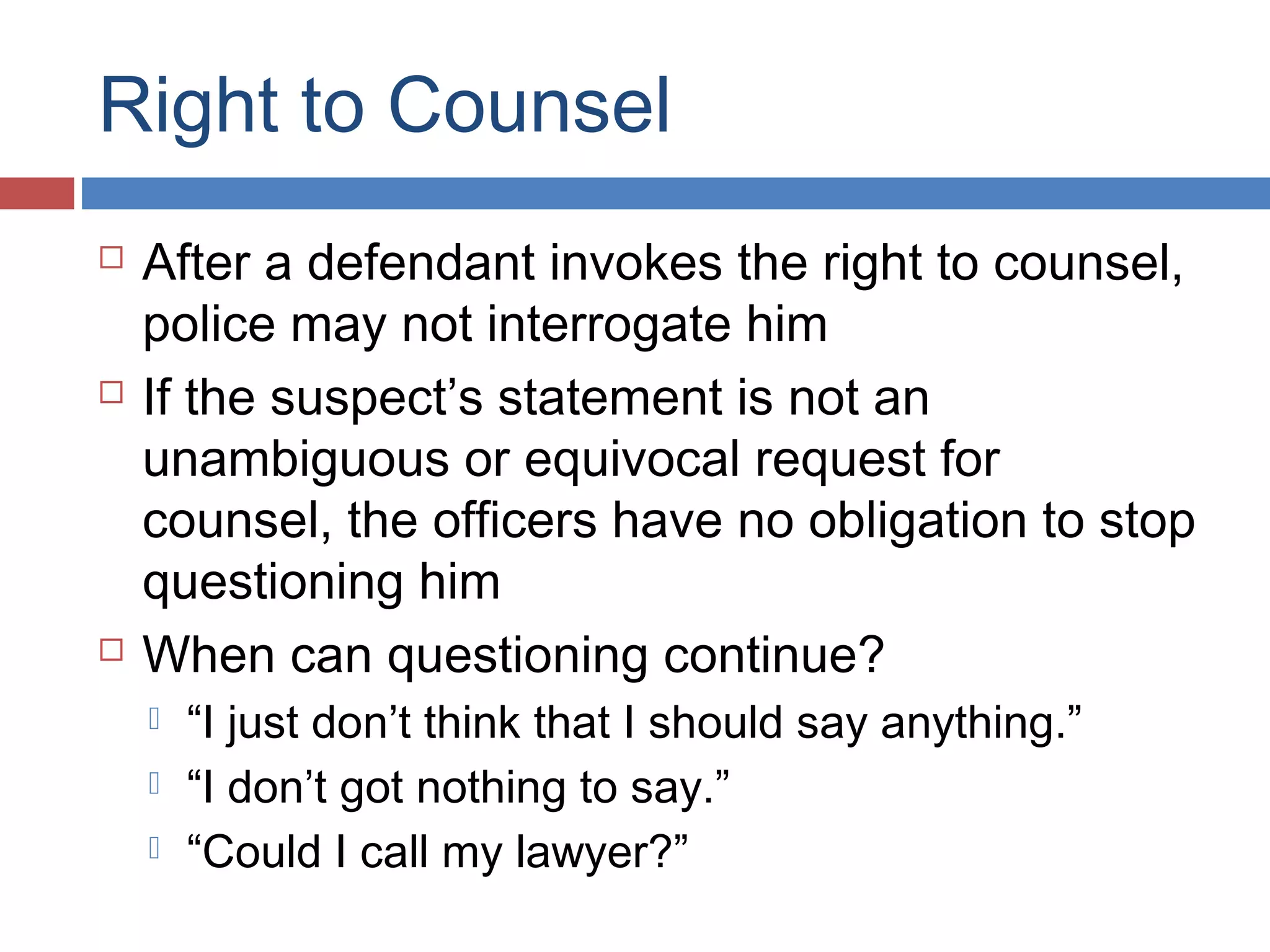 Right to Counsel






After a defendant invokes the right to counsel,
police may not interrogate him
If the suspect’s statement is not an
unambiguous or equivocal request for
counsel, the officers have no obligation to stop
questioning him
When can questioning continue?




“I just don’t think that I should say anything.”
“I don’t got nothing to say.”
“Could I call my lawyer?”

 