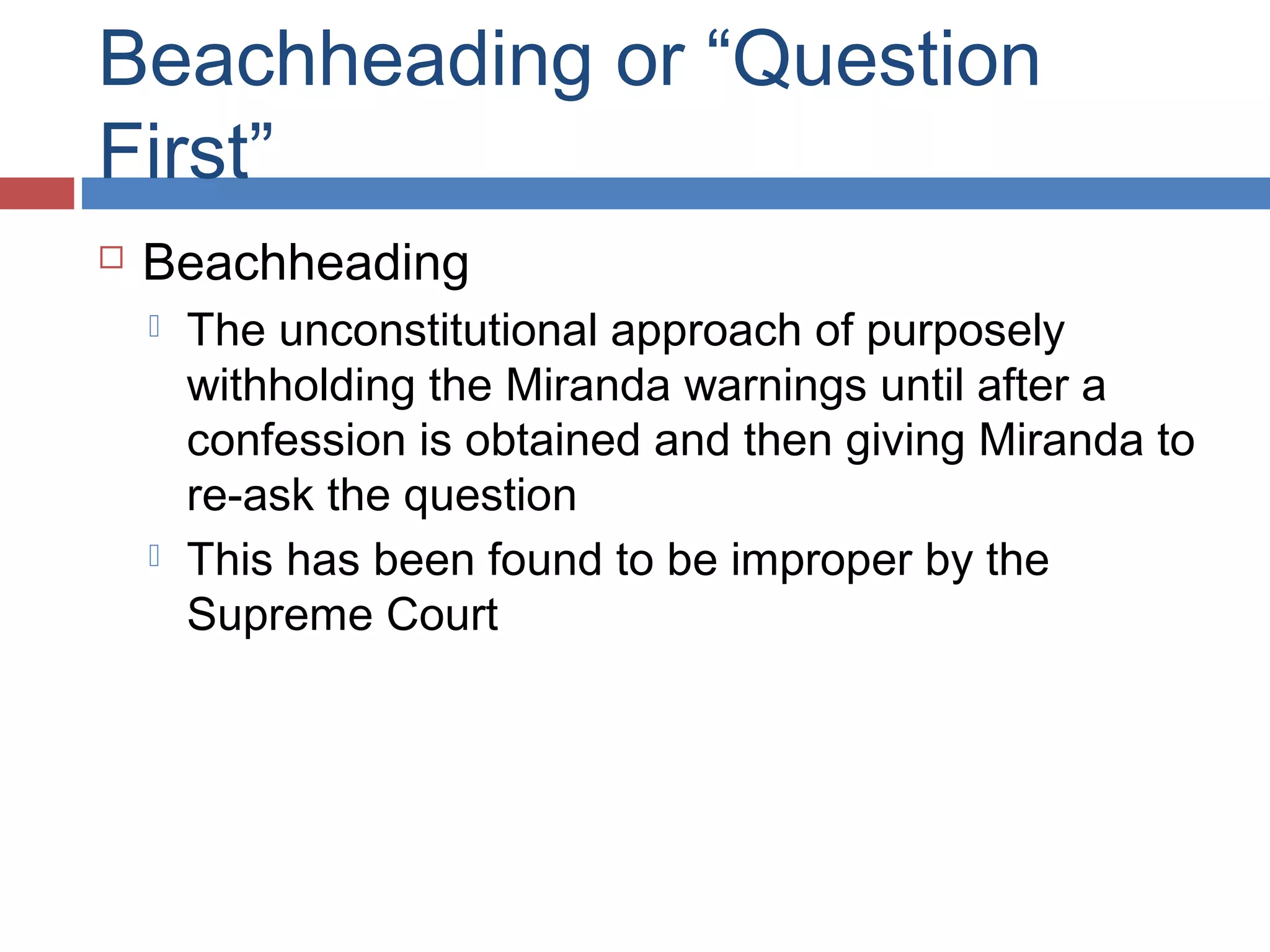 Beachheading or “Question
First”


Beachheading




The unconstitutional approach of purposely
withholding the Miranda warnings until after a
confession is obtained and then giving Miranda to
re-ask the question
This has been found to be improper by the
Supreme Court

 