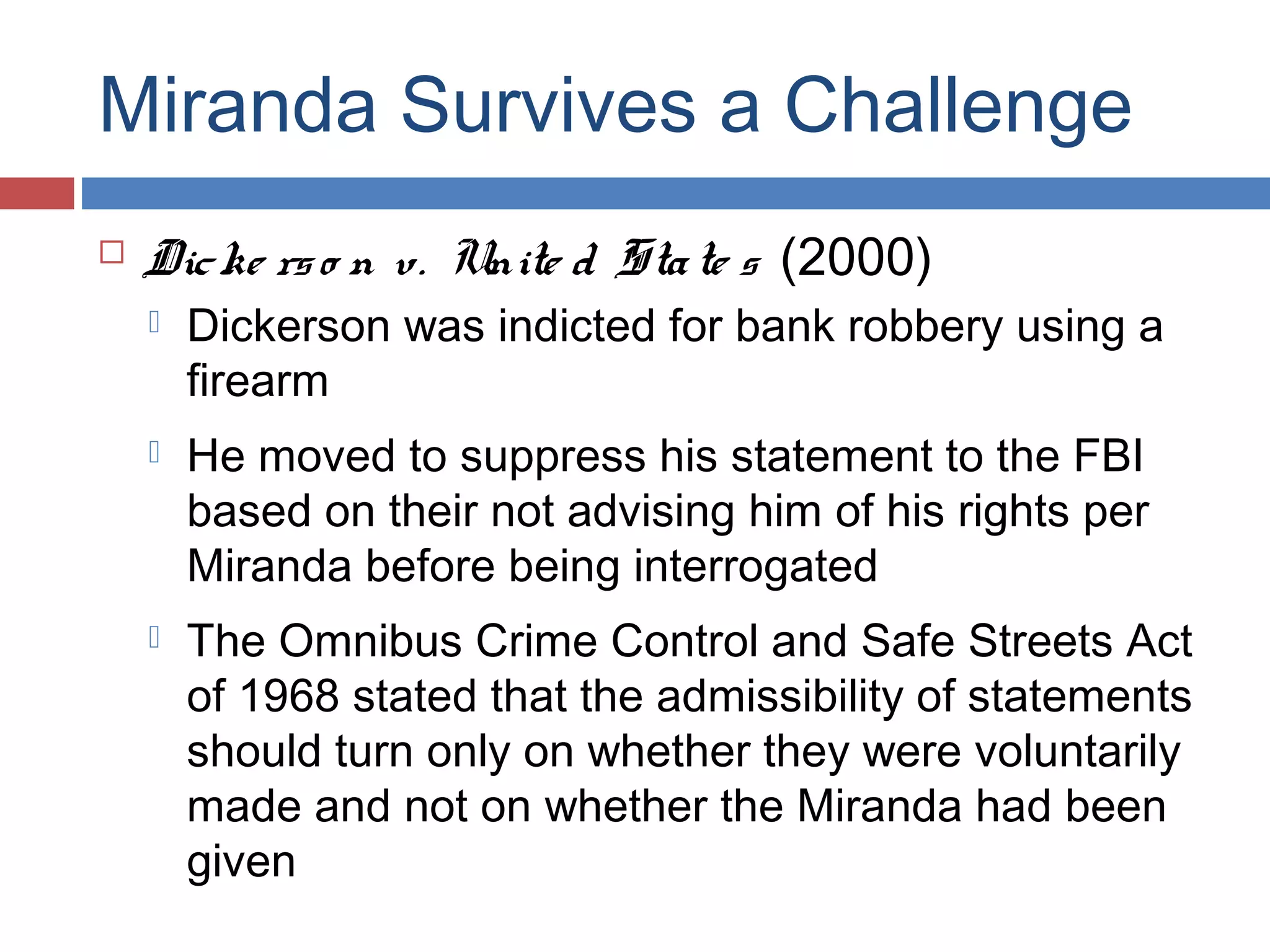 Miranda Survives a Challenge


Dic ke rs o n v. Unite d Sta te s (2000)


Dickerson was indicted for bank robbery using a
firearm



He moved to suppress his statement to the FBI
based on their not advising him of his rights per
Miranda before being interrogated



The Omnibus Crime Control and Safe Streets Act
of 1968 stated that the admissibility of statements
should turn only on whether they were voluntarily
made and not on whether the Miranda had been
given

 