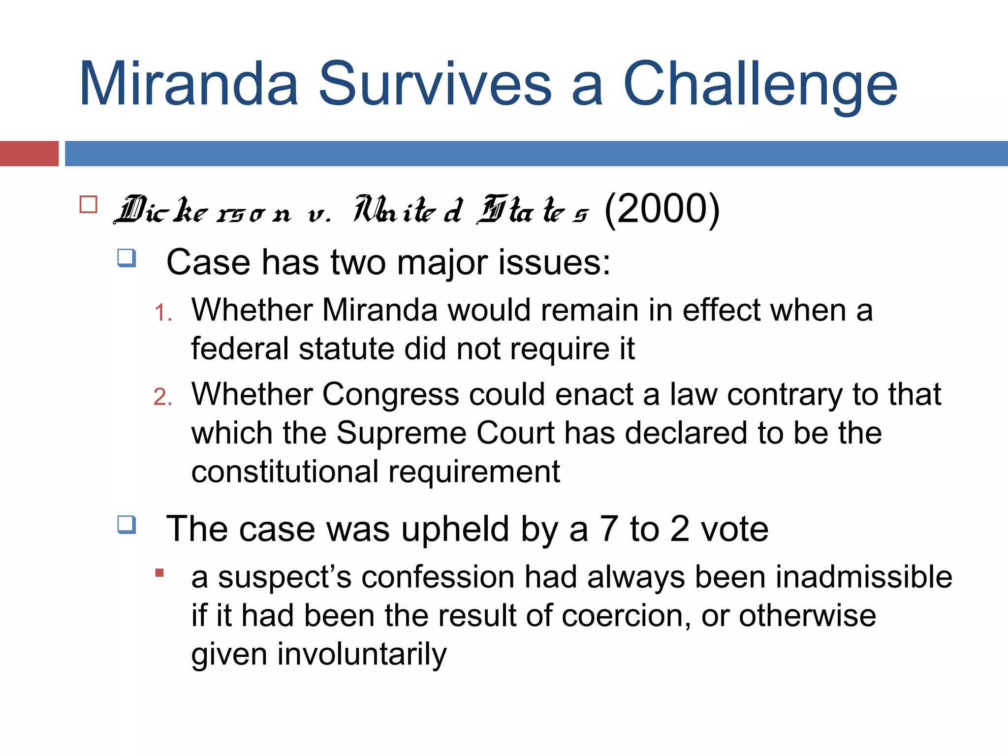 Miranda Survives a Challenge


Dic ke rs o n v. Unite d Sta te s (2000)


Case has two major issues:

1.
2.



Whether Miranda would remain in effect when a
federal statute did not require it
Whether Congress could enact a law contrary to that
which the Supreme Court has declared to be the
constitutional requirement

The case was upheld by a 7 to 2 vote
 a suspect’s confession had always been inadmissible

if it had been the result of coercion, or otherwise
given involuntarily

 