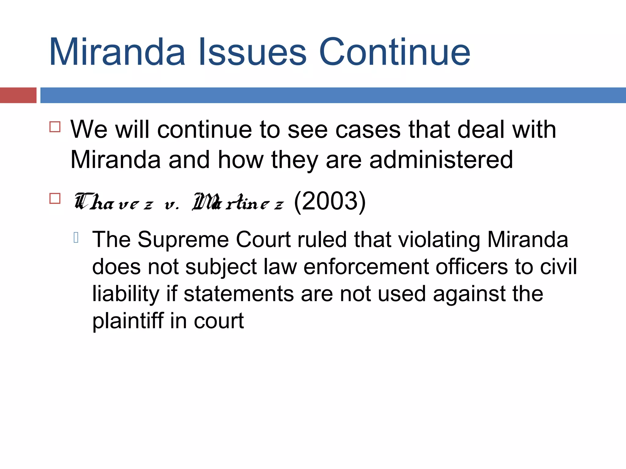 Miranda Issues Continue




We will continue to see cases that deal with
Miranda and how they are administered
Cha ve z v. M rtine z (2003)
a


The Supreme Court ruled that violating Miranda
does not subject law enforcement officers to civil
liability if statements are not used against the
plaintiff in court

 