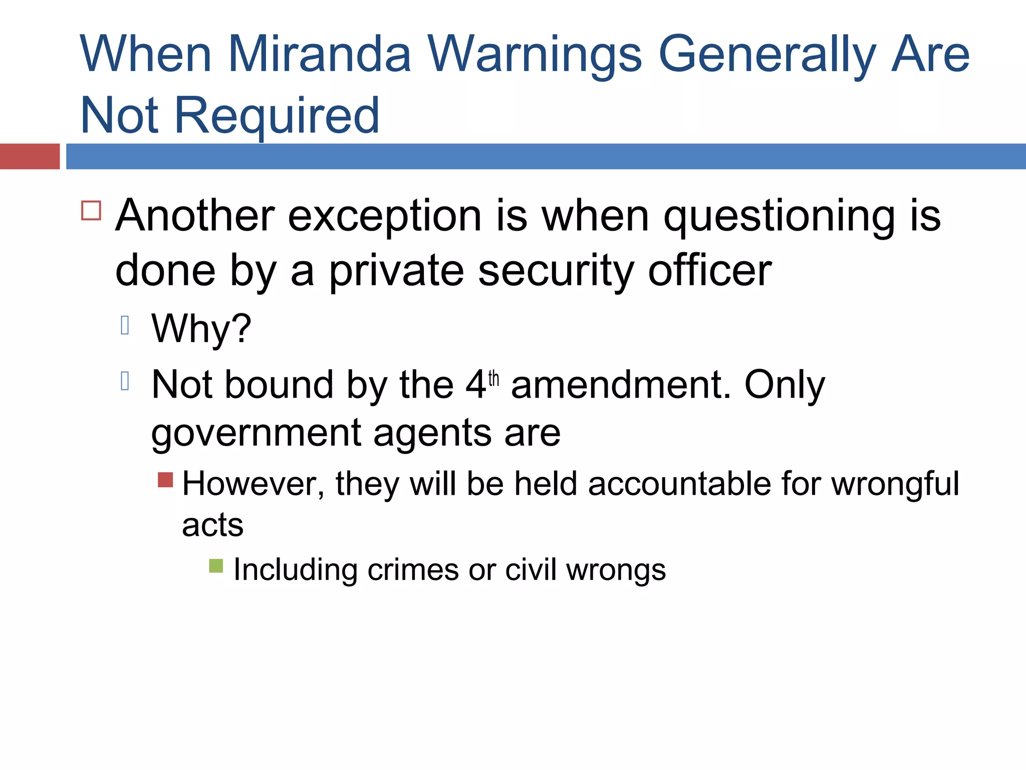 When Miranda Warnings Generally Are
Not Required


Another exception is when questioning is
done by a private security officer



Why?
Not bound by the 4th amendment. Only
government agents are
 However,

acts


they will be held accountable for wrongful

Including crimes or civil wrongs

 