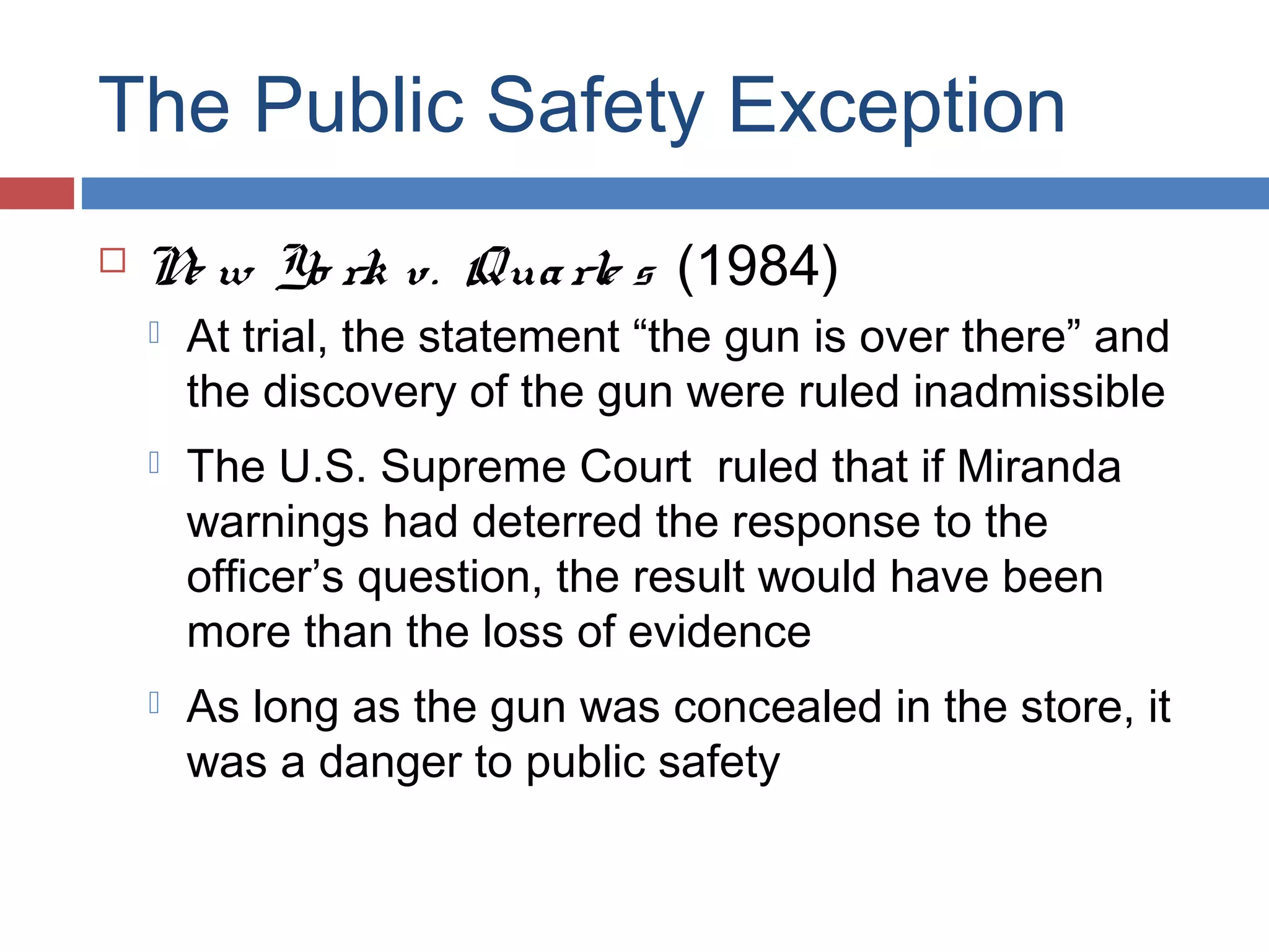 The Public Safety Exception


N w Yo rk v. Qua rle s (1984)
e


At trial, the statement “the gun is over there” and
the discovery of the gun were ruled inadmissible



The U.S. Supreme Court ruled that if Miranda
warnings had deterred the response to the
officer’s question, the result would have been
more than the loss of evidence



As long as the gun was concealed in the store, it
was a danger to public safety

 