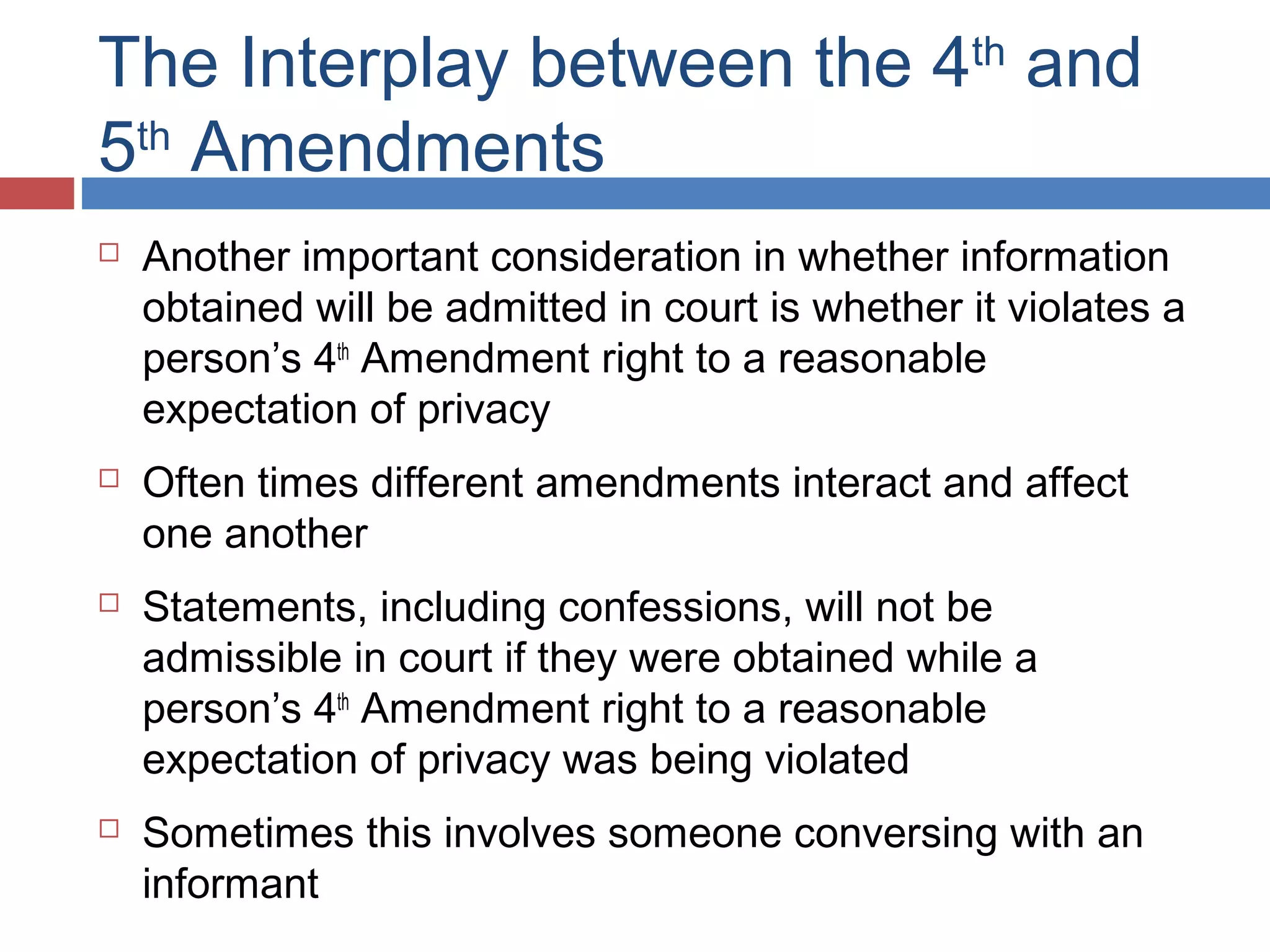 The Interplay between the 4th and
5th Amendments








Another important consideration in whether information
obtained will be admitted in court is whether it violates a
person’s 4th Amendment right to a reasonable
expectation of privacy
Often times different amendments interact and affect
one another
Statements, including confessions, will not be
admissible in court if they were obtained while a
person’s 4th Amendment right to a reasonable
expectation of privacy was being violated
Sometimes this involves someone conversing with an
informant

 