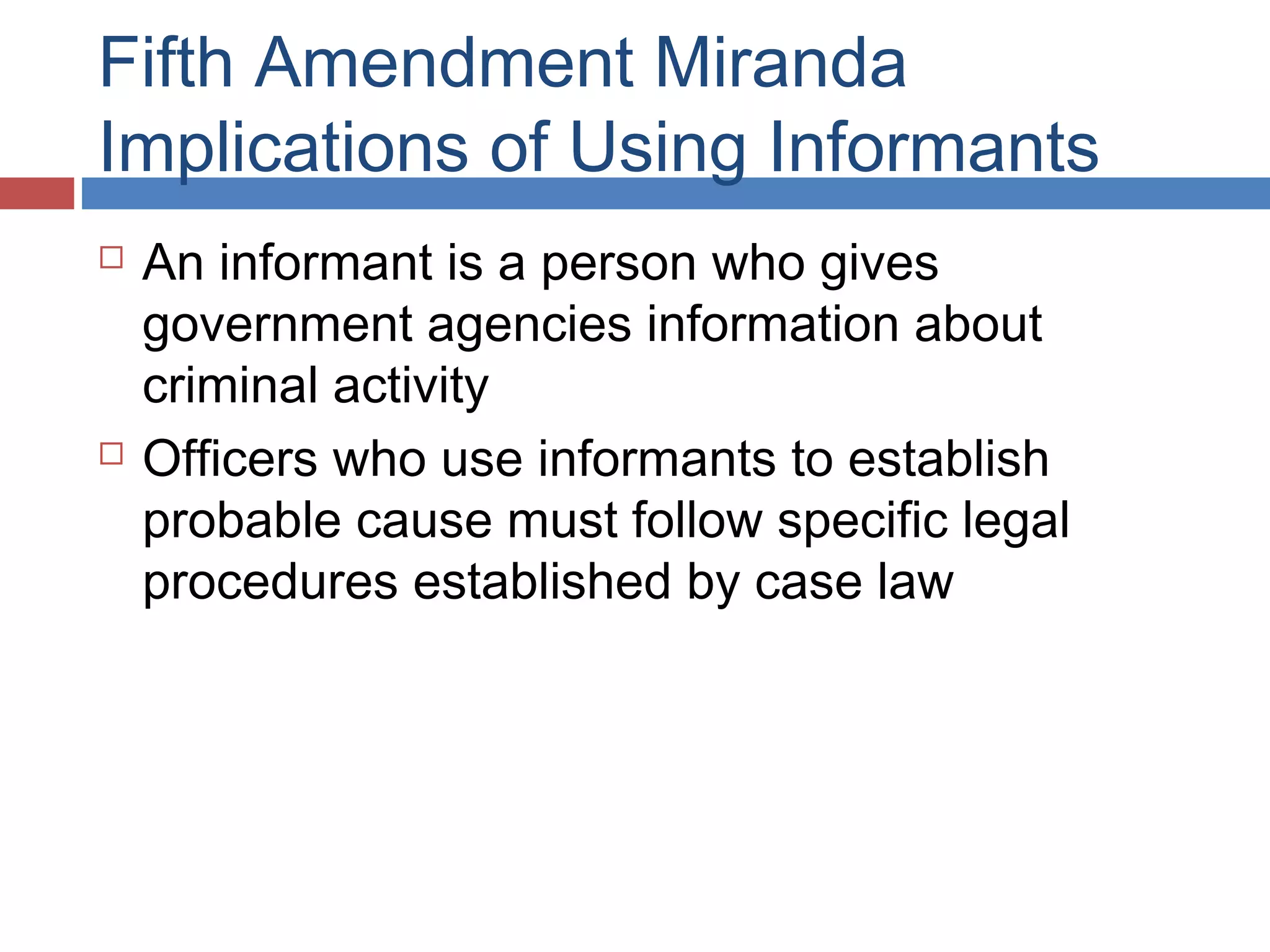 Fifth Amendment Miranda
Implications of Using Informants




An informant is a person who gives
government agencies information about
criminal activity
Officers who use informants to establish
probable cause must follow specific legal
procedures established by case law

 