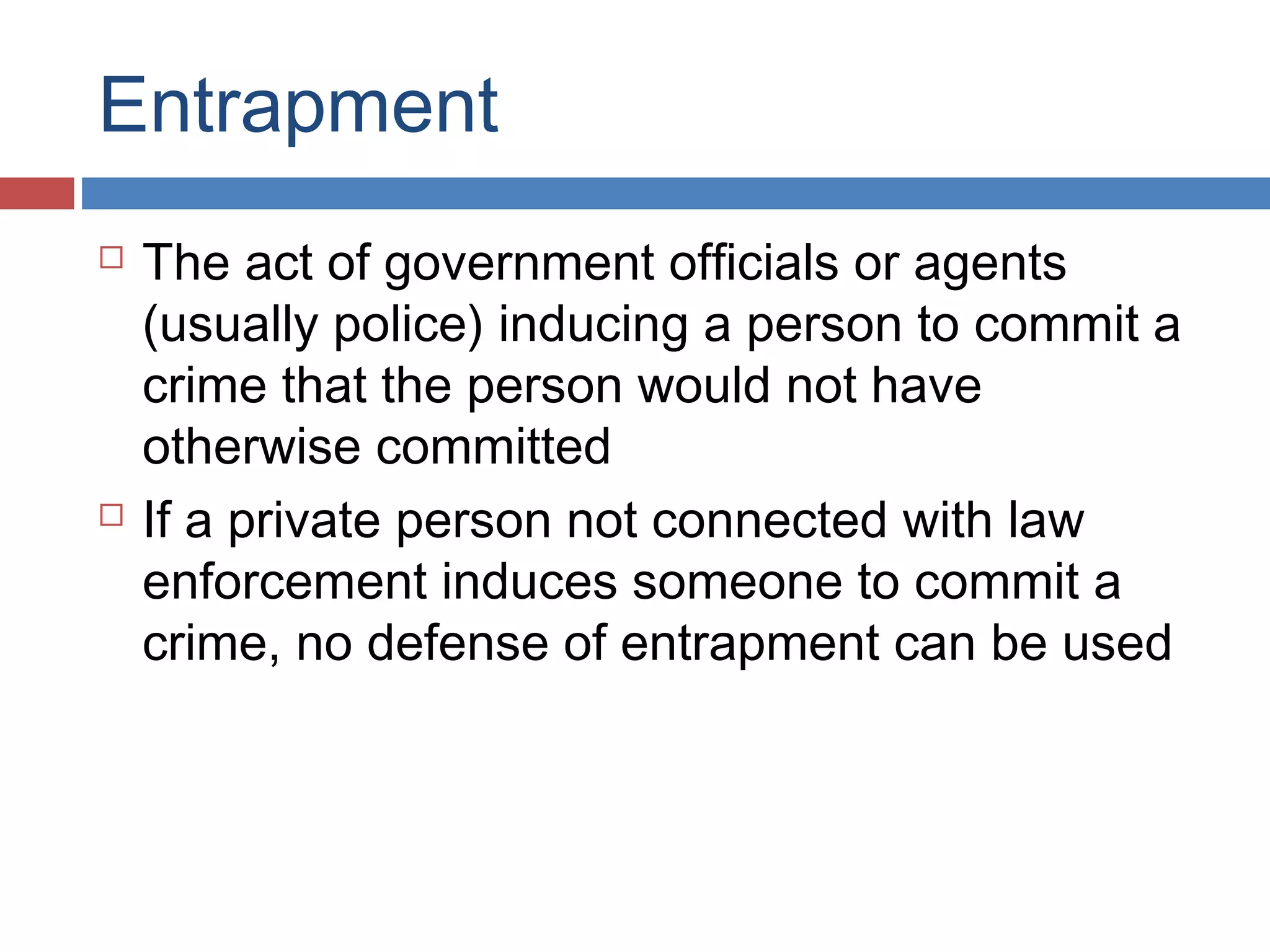 Entrapment




The act of government officials or agents
(usually police) inducing a person to commit a
crime that the person would not have
otherwise committed
If a private person not connected with law
enforcement induces someone to commit a
crime, no defense of entrapment can be used

 