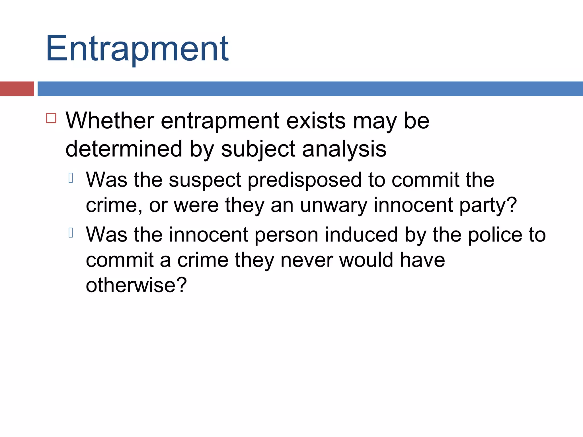 Entrapment


Whether entrapment exists may be
determined by subject analysis




Was the suspect predisposed to commit the
crime, or were they an unwary innocent party?
Was the innocent person induced by the police to
commit a crime they never would have
otherwise?

 
