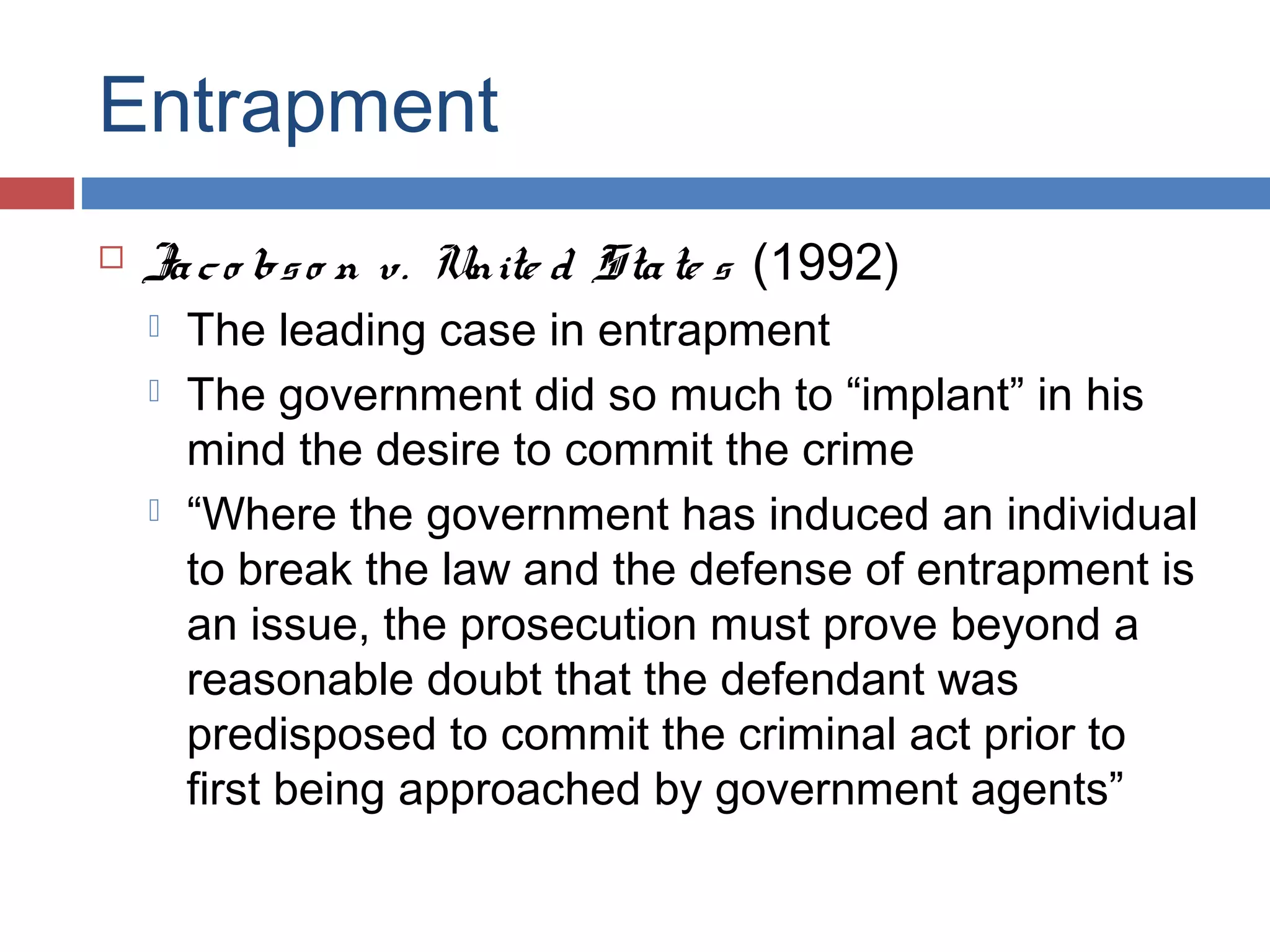 Entrapment


Ja c o bs o n v. Unite d Sta te s (1992)





The leading case in entrapment
The government did so much to “implant” in his
mind the desire to commit the crime
“Where the government has induced an individual
to break the law and the defense of entrapment is
an issue, the prosecution must prove beyond a
reasonable doubt that the defendant was
predisposed to commit the criminal act prior to
first being approached by government agents”

 