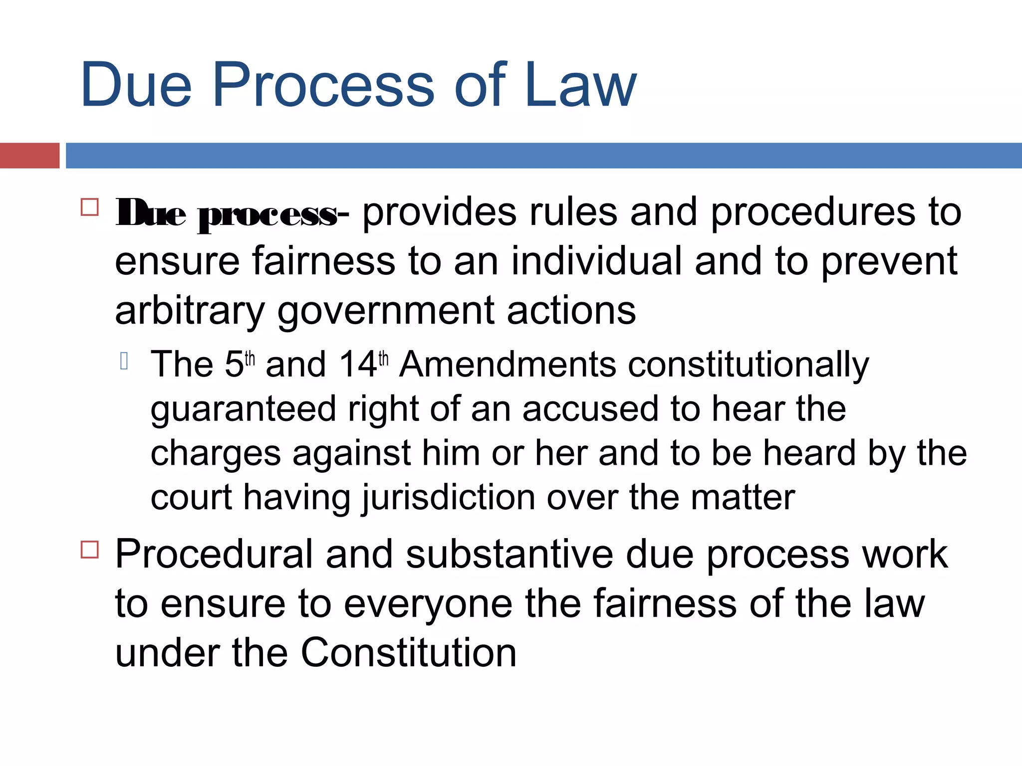 Due Process of Law


Due process- provides rules and procedures to
ensure fairness to an individual and to prevent
arbitrary government actions




The 5th and 14th Amendments constitutionally
guaranteed right of an accused to hear the
charges against him or her and to be heard by the
court having jurisdiction over the matter

Procedural and substantive due process work
to ensure to everyone the fairness of the law
under the Constitution

 