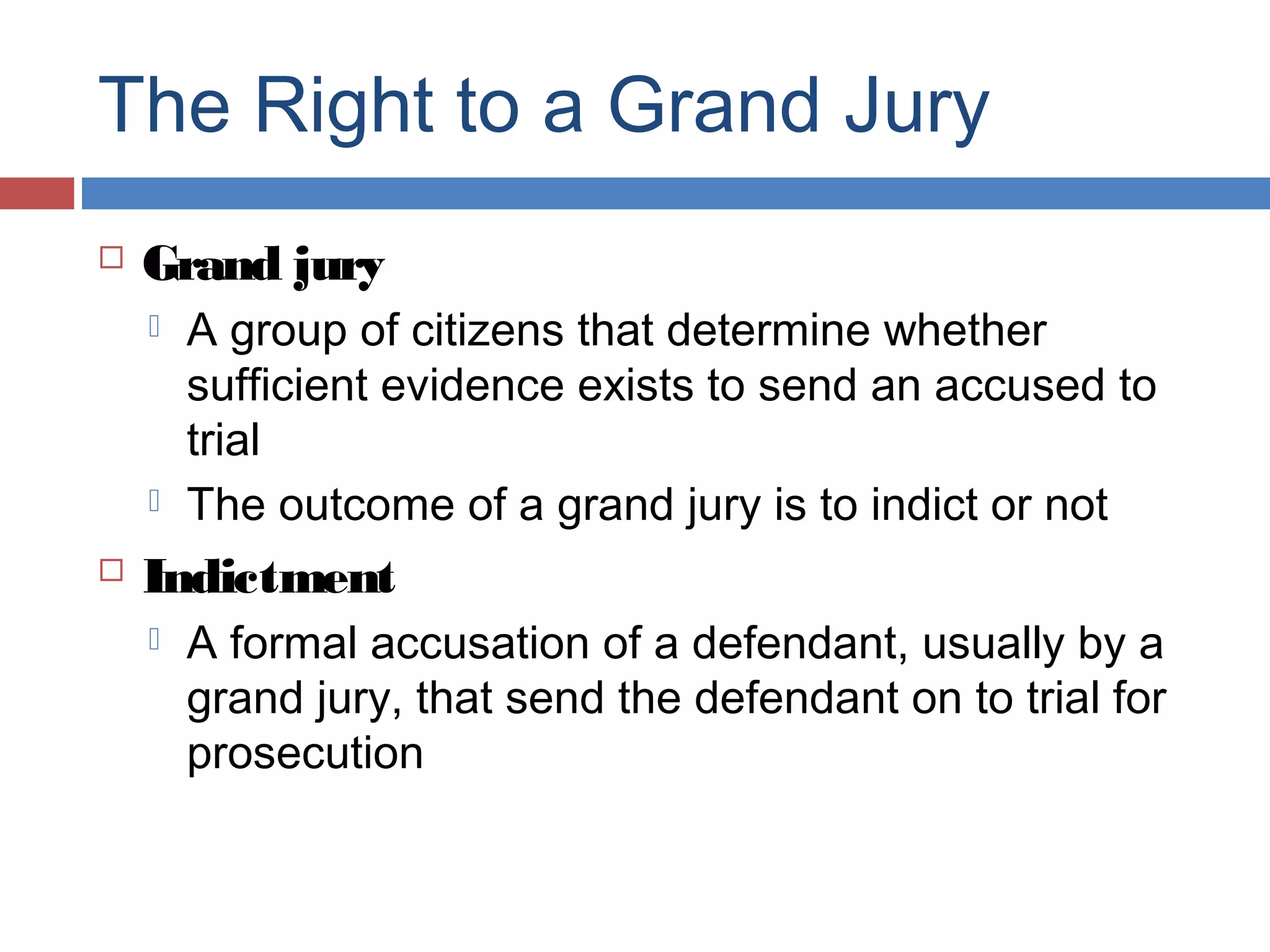 The Right to a Grand Jury


Grand jury





A group of citizens that determine whether
sufficient evidence exists to send an accused to
trial
The outcome of a grand jury is to indict or not

Indictment


A formal accusation of a defendant, usually by a
grand jury, that send the defendant on to trial for
prosecution

 