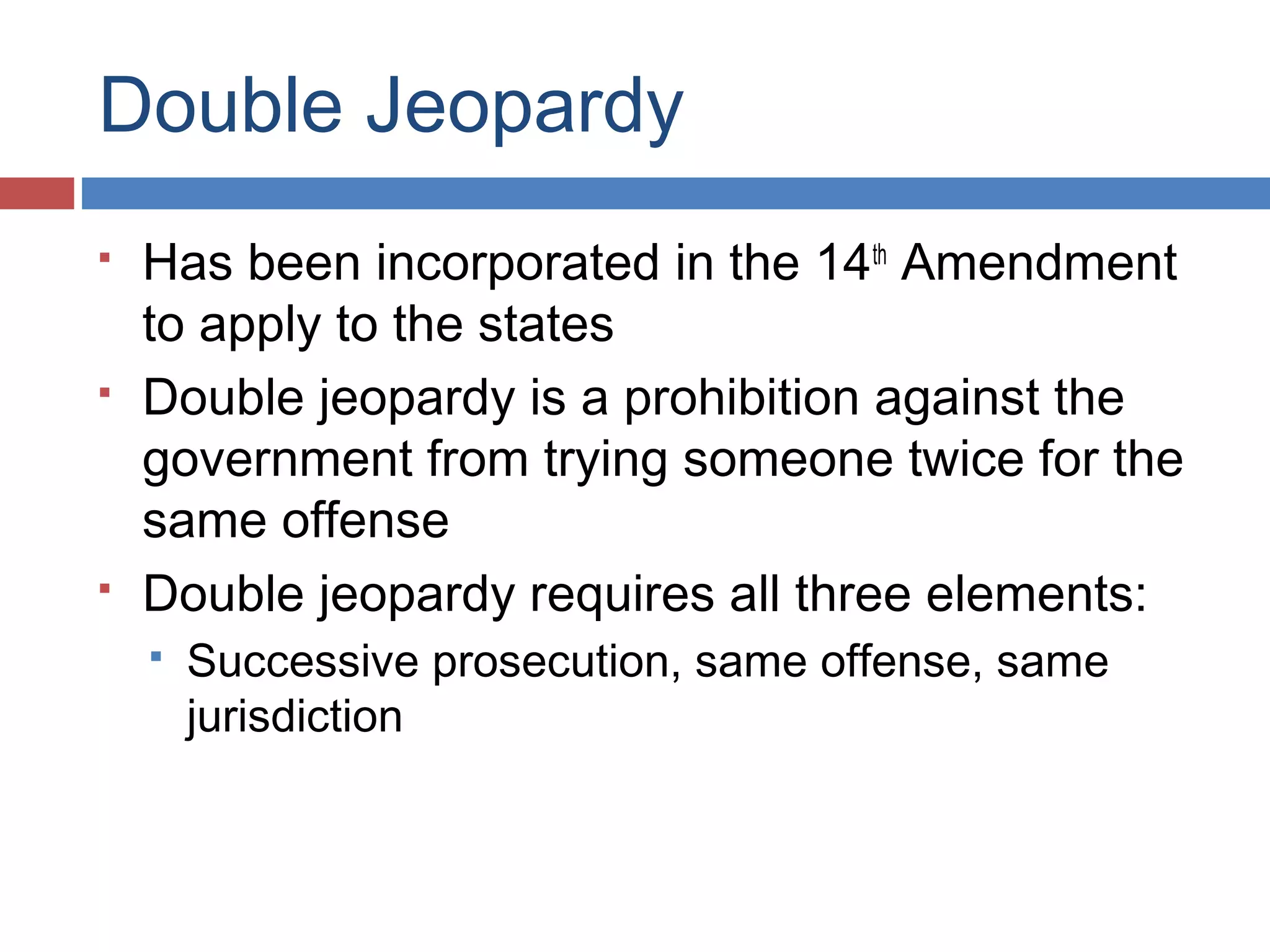 Double Jeopardy






Has been incorporated in the 14th Amendment
to apply to the states
Double jeopardy is a prohibition against the
government from trying someone twice for the
same offense
Double jeopardy requires all three elements:


Successive prosecution, same offense, same
jurisdiction

 