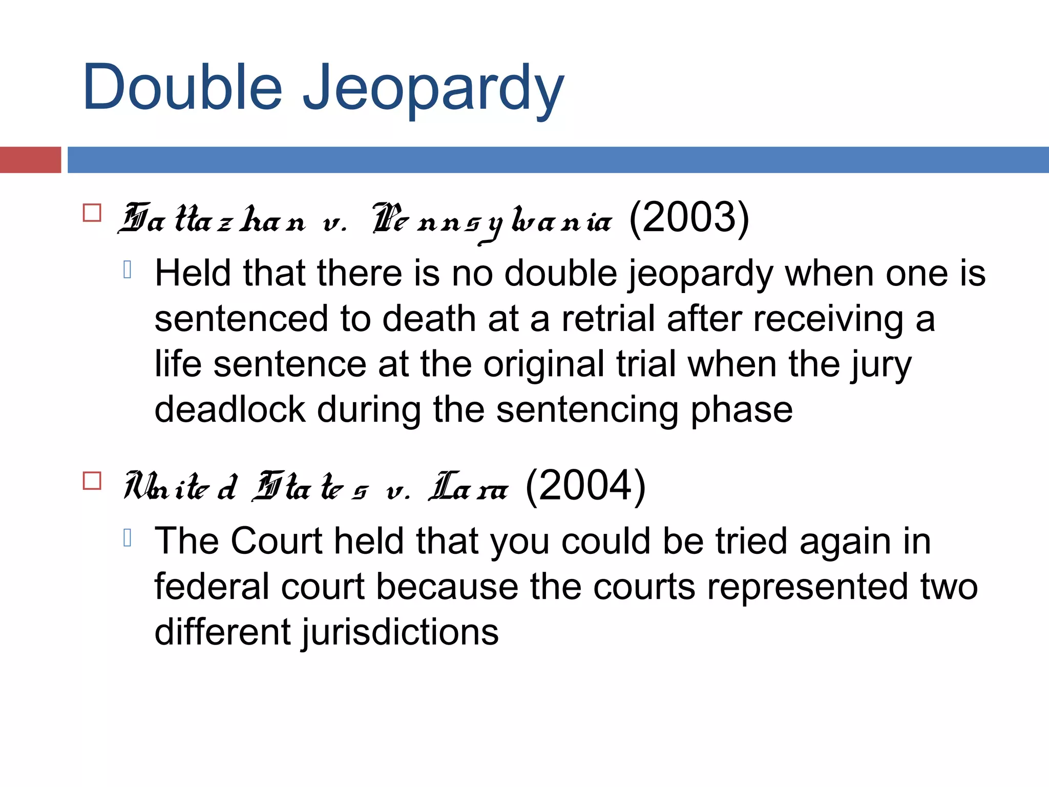 Double Jeopardy


Sa tta z ha n v. Pe nns y lva nia (2003)




Held that there is no double jeopardy when one is
sentenced to death at a retrial after receiving a
life sentence at the original trial when the jury
deadlock during the sentencing phase

Unite d Sta te s v. La ra (2004)


The Court held that you could be tried again in
federal court because the courts represented two
different jurisdictions

 