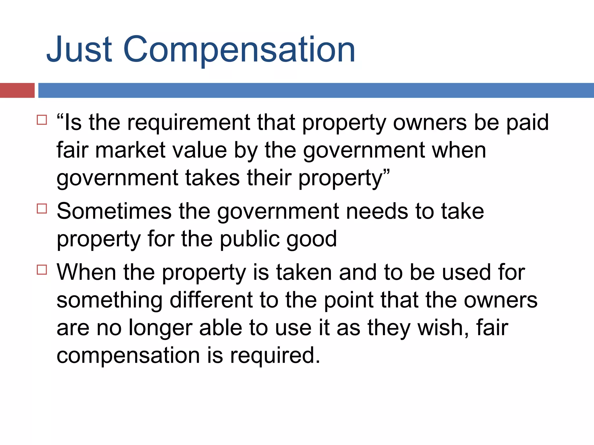 Just Compensation






“Is the requirement that property owners be paid
fair market value by the government when
government takes their property”
Sometimes the government needs to take
property for the public good
When the property is taken and to be used for
something different to the point that the owners
are no longer able to use it as they wish, fair
compensation is required.

 