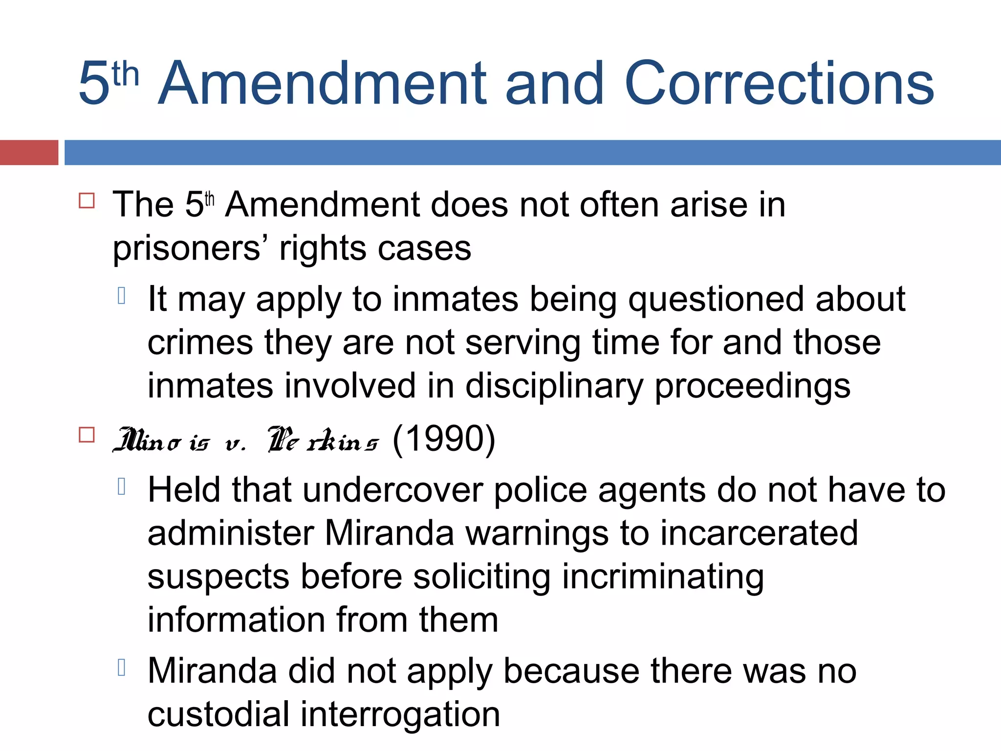 5th Amendment and Corrections




The 5th Amendment does not often arise in
prisoners’ rights cases
 It may apply to inmates being questioned about
crimes they are not serving time for and those
inmates involved in disciplinary proceedings
I is v. Pe rkins (1990)
llino
 Held that undercover police agents do not have to
administer Miranda warnings to incarcerated
suspects before soliciting incriminating
information from them
 Miranda did not apply because there was no
custodial interrogation

 
