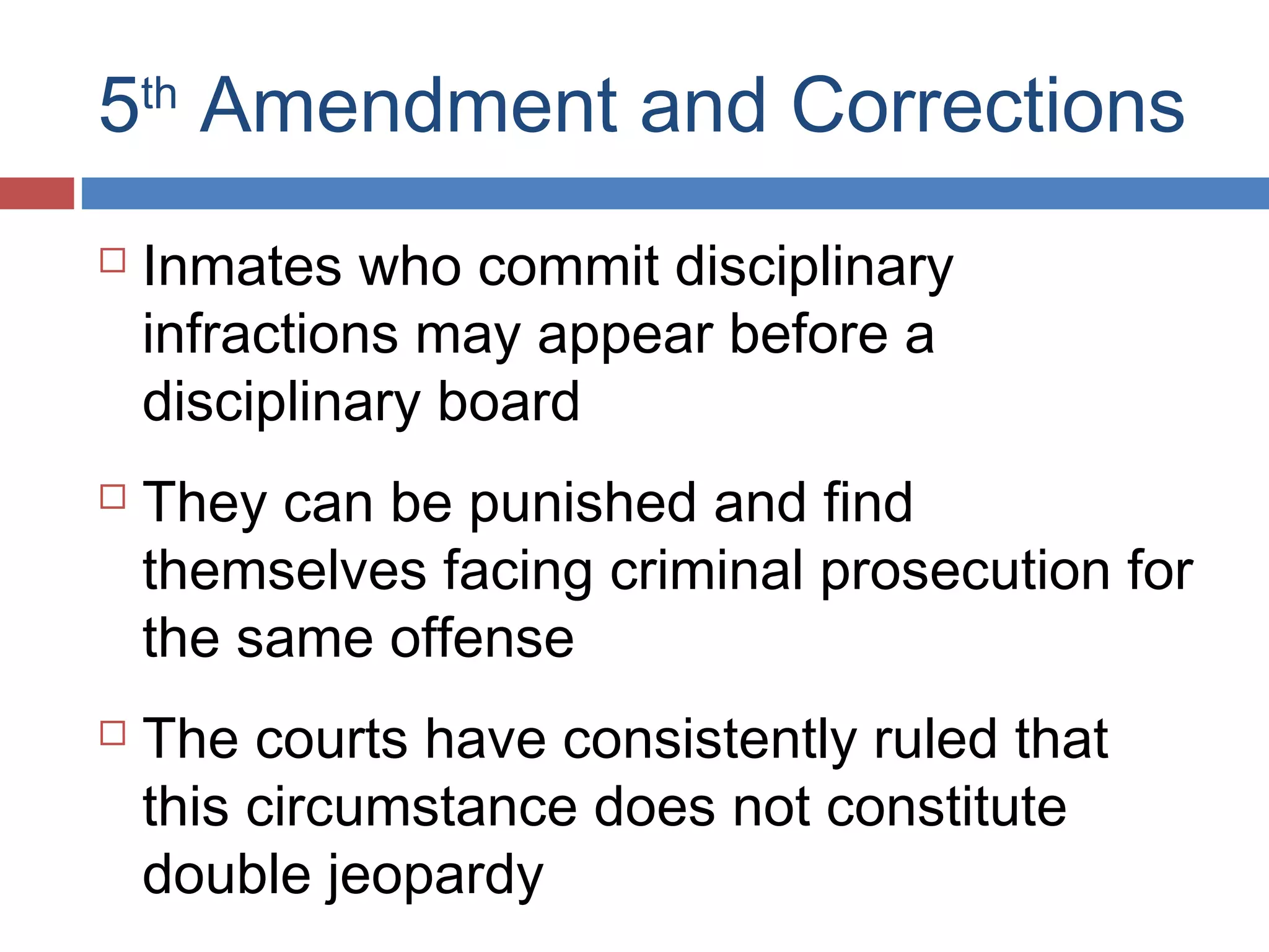 5th Amendment and Corrections






Inmates who commit disciplinary
infractions may appear before a
disciplinary board
They can be punished and find
themselves facing criminal prosecution for
the same offense
The courts have consistently ruled that
this circumstance does not constitute
double jeopardy

 