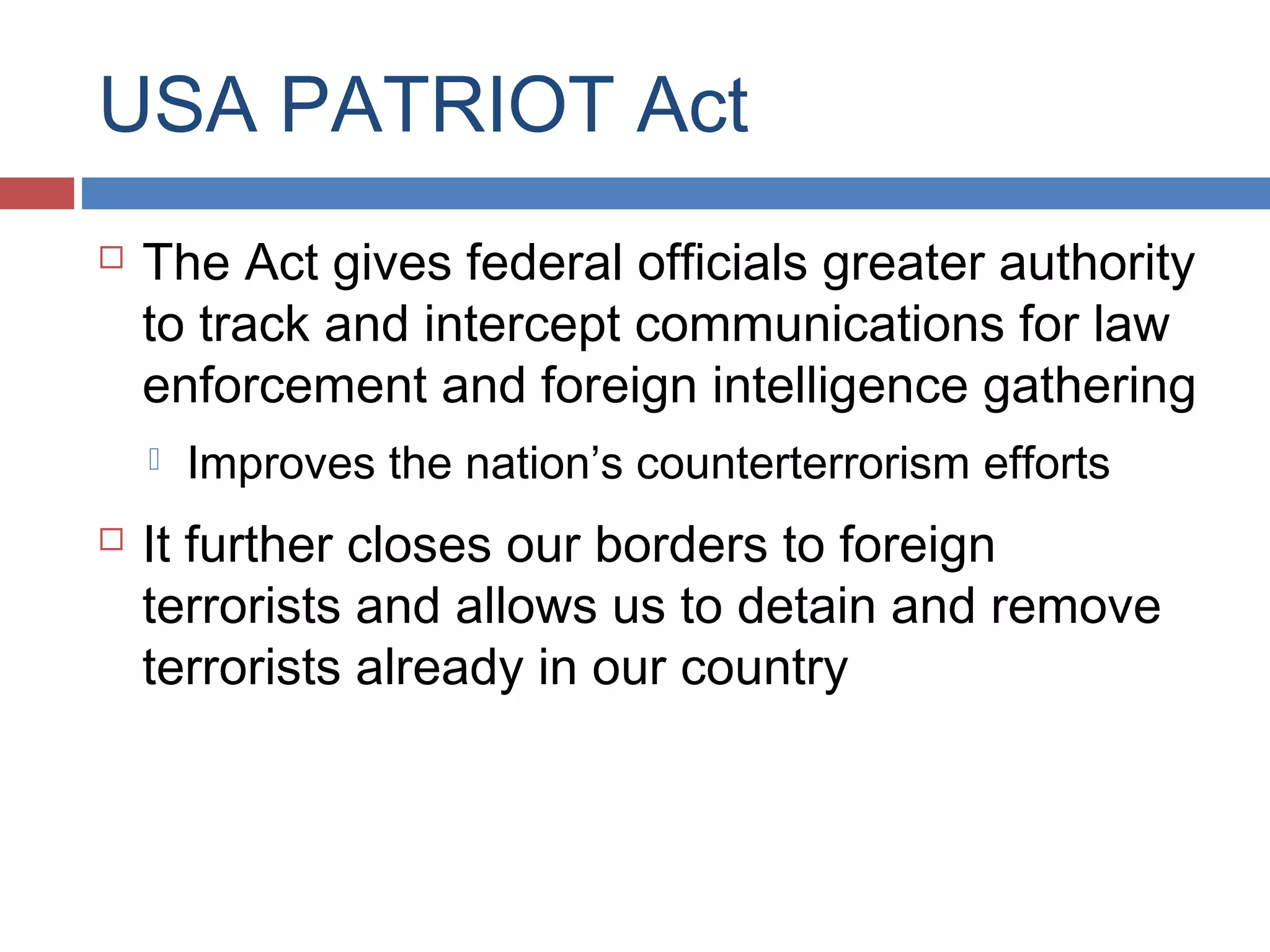 USA PATRIOT Act


The Act gives federal officials greater authority
to track and intercept communications for law
enforcement and foreign intelligence gathering




Improves the nation’s counterterrorism efforts

It further closes our borders to foreign
terrorists and allows us to detain and remove
terrorists already in our country

 