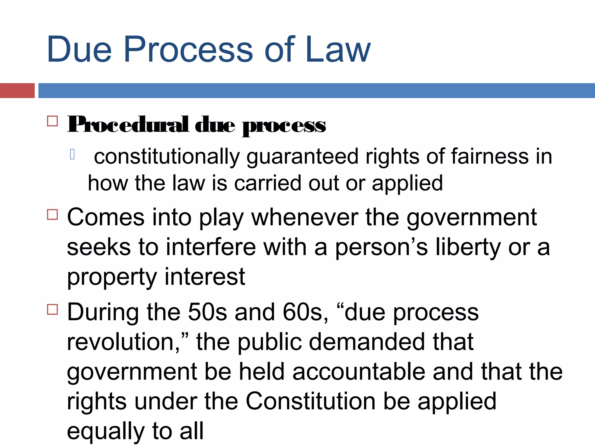 Due Process of Law


Procedural due process






constitutionally guaranteed rights of fairness in
how the law is carried out or applied

Comes into play whenever the government
seeks to interfere with a person’s liberty or a
property interest
During the 50s and 60s, “due process
revolution,” the public demanded that
government be held accountable and that the
rights under the Constitution be applied
equally to all

 