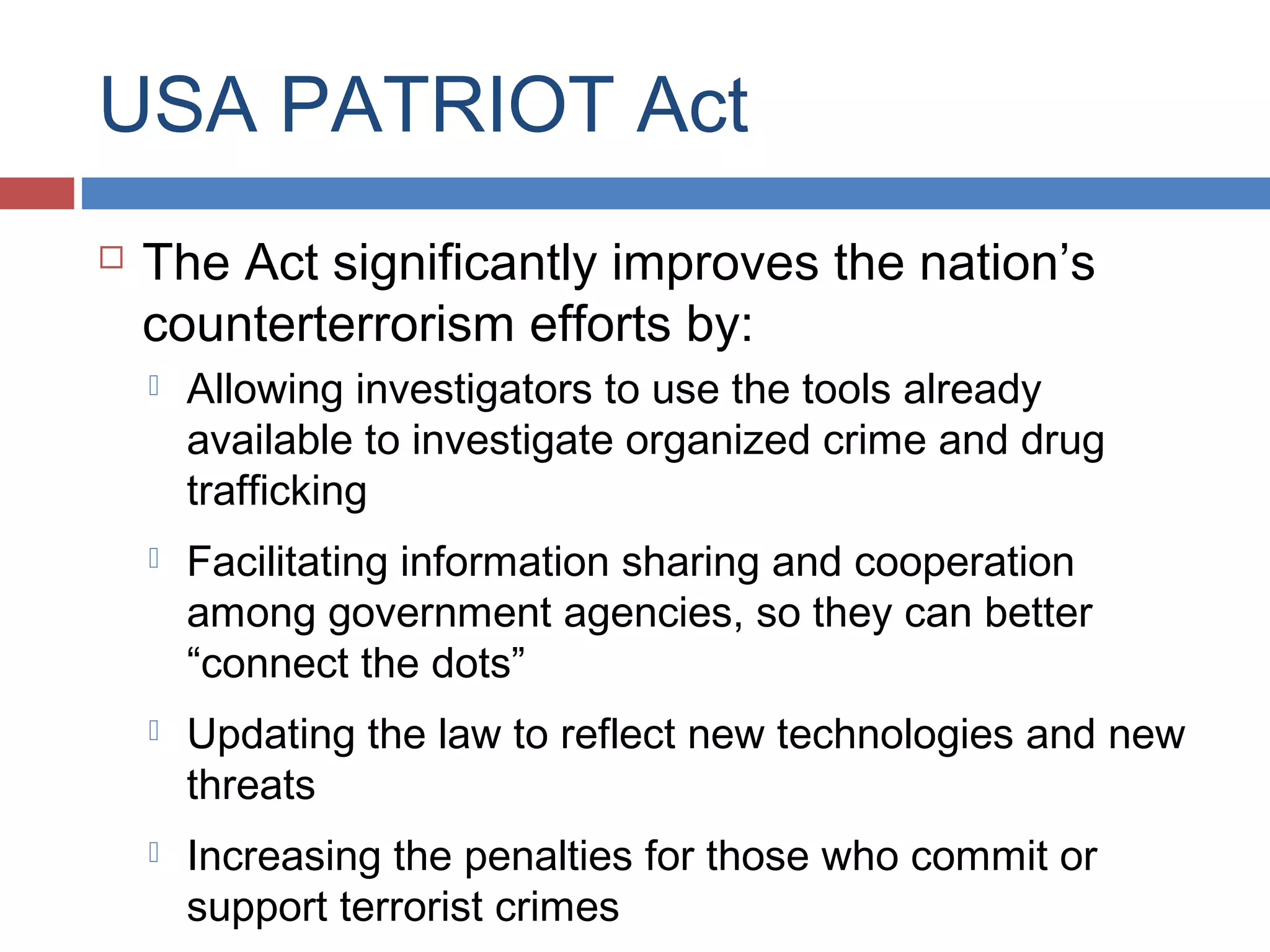 USA PATRIOT Act


The Act significantly improves the nation’s
counterterrorism efforts by:


Allowing investigators to use the tools already
available to investigate organized crime and drug
trafficking



Facilitating information sharing and cooperation
among government agencies, so they can better
“connect the dots”



Updating the law to reflect new technologies and new
threats



Increasing the penalties for those who commit or
support terrorist crimes

 