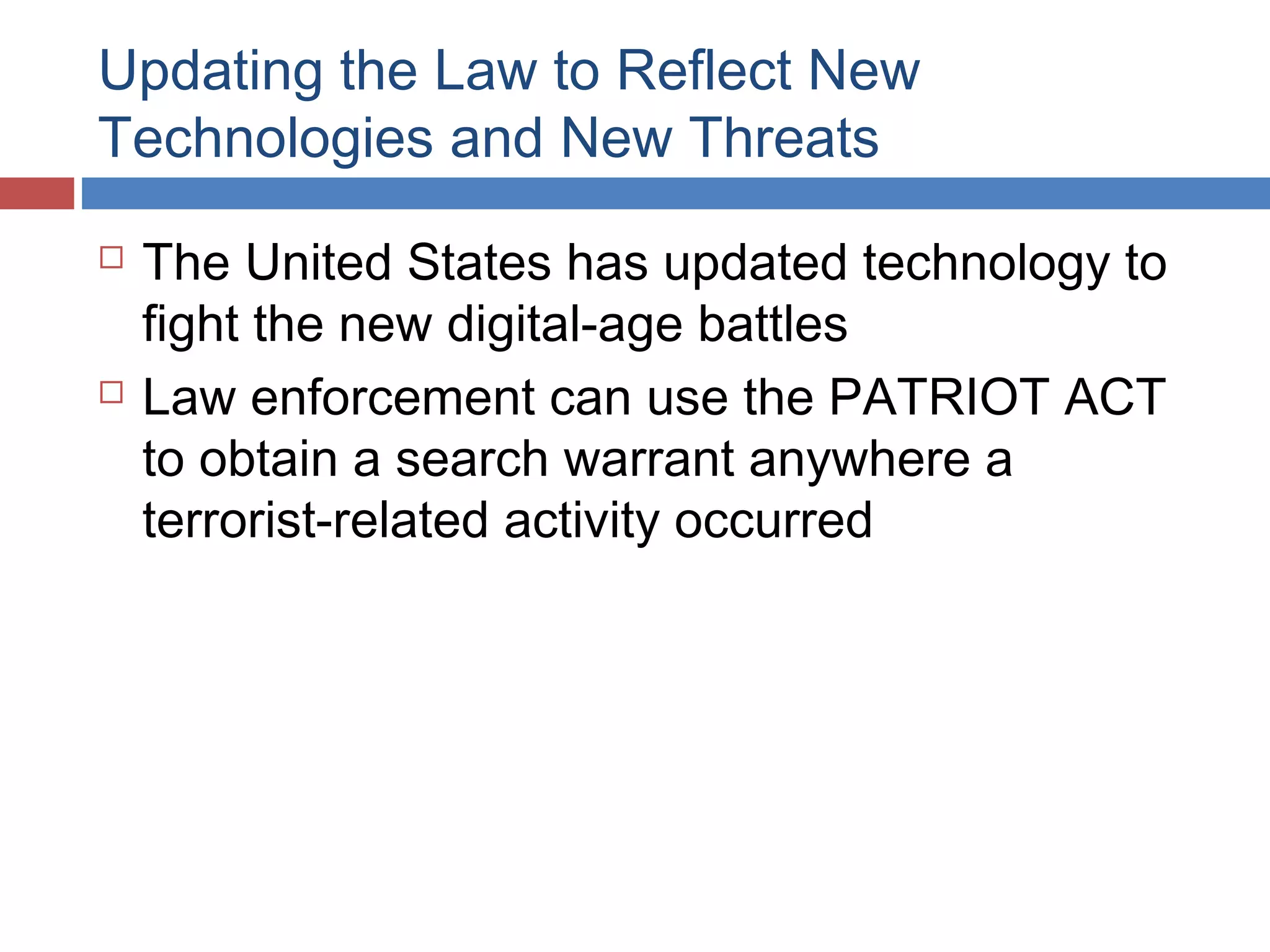 Updating the Law to Reflect New
Technologies and New Threats




The United States has updated technology to
fight the new digital-age battles
Law enforcement can use the PATRIOT ACT
to obtain a search warrant anywhere a
terrorist-related activity occurred

 