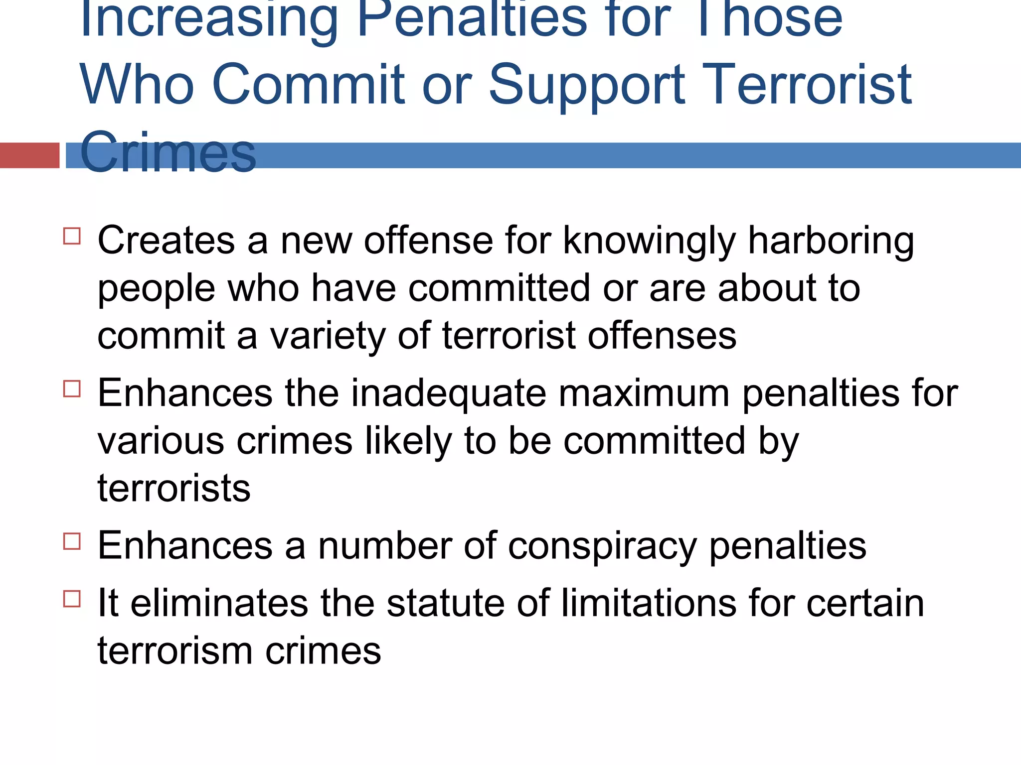 Increasing Penalties for Those
Who Commit or Support Terrorist
Crimes







Creates a new offense for knowingly harboring
people who have committed or are about to
commit a variety of terrorist offenses
Enhances the inadequate maximum penalties for
various crimes likely to be committed by
terrorists
Enhances a number of conspiracy penalties
It eliminates the statute of limitations for certain
terrorism crimes

 