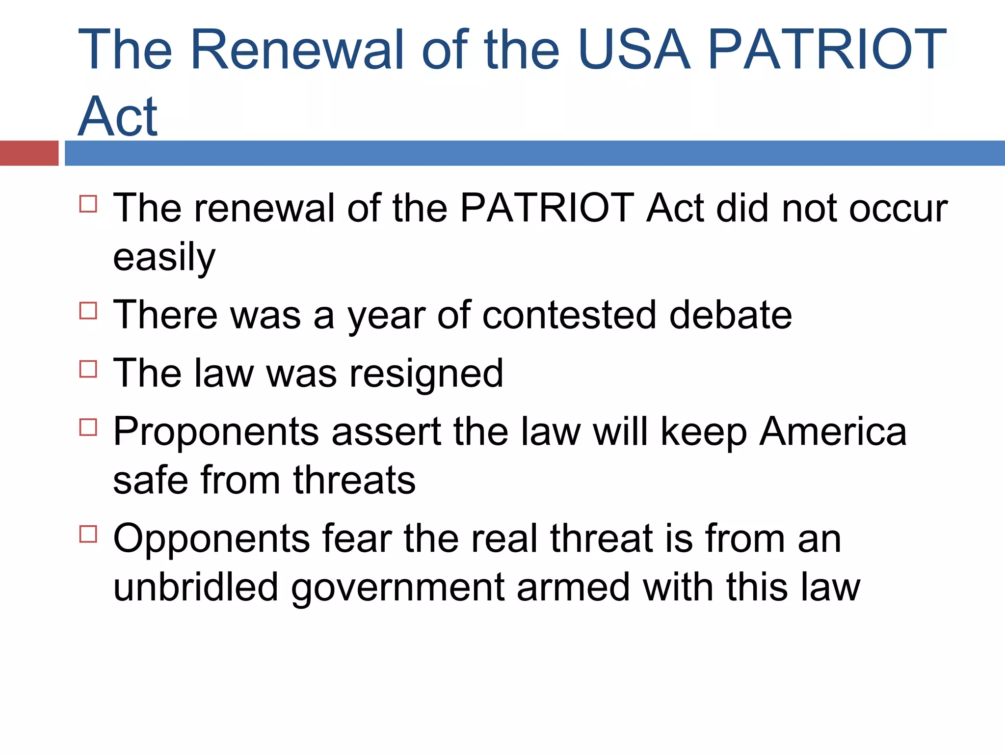 The Renewal of the USA PATRIOT
Act








The renewal of the PATRIOT Act did not occur
easily
There was a year of contested debate
The law was resigned
Proponents assert the law will keep America
safe from threats
Opponents fear the real threat is from an
unbridled government armed with this law

 