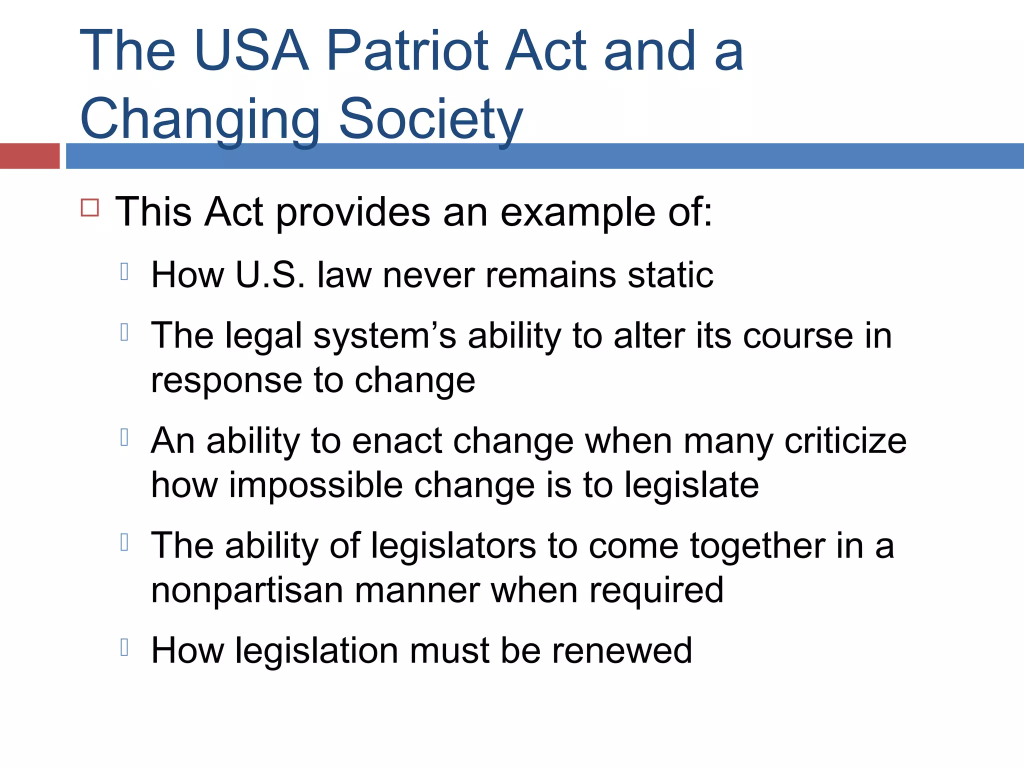 The USA Patriot Act and a
Changing Society


This Act provides an example of:


How U.S. law never remains static



The legal system’s ability to alter its course in
response to change



An ability to enact change when many criticize
how impossible change is to legislate



The ability of legislators to come together in a
nonpartisan manner when required



How legislation must be renewed

 