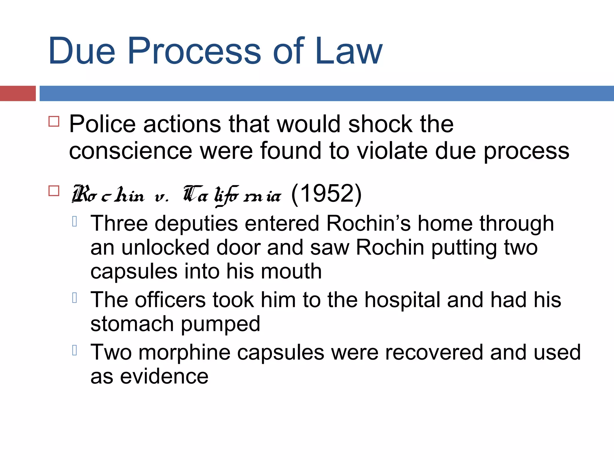 Due Process of Law




Police actions that would shock the
conscience were found to violate due process
Ro c hin v. Ca lifo rnia (1952)





Three deputies entered Rochin’s home through
an unlocked door and saw Rochin putting two
capsules into his mouth
The officers took him to the hospital and had his
stomach pumped
Two morphine capsules were recovered and used
as evidence

 