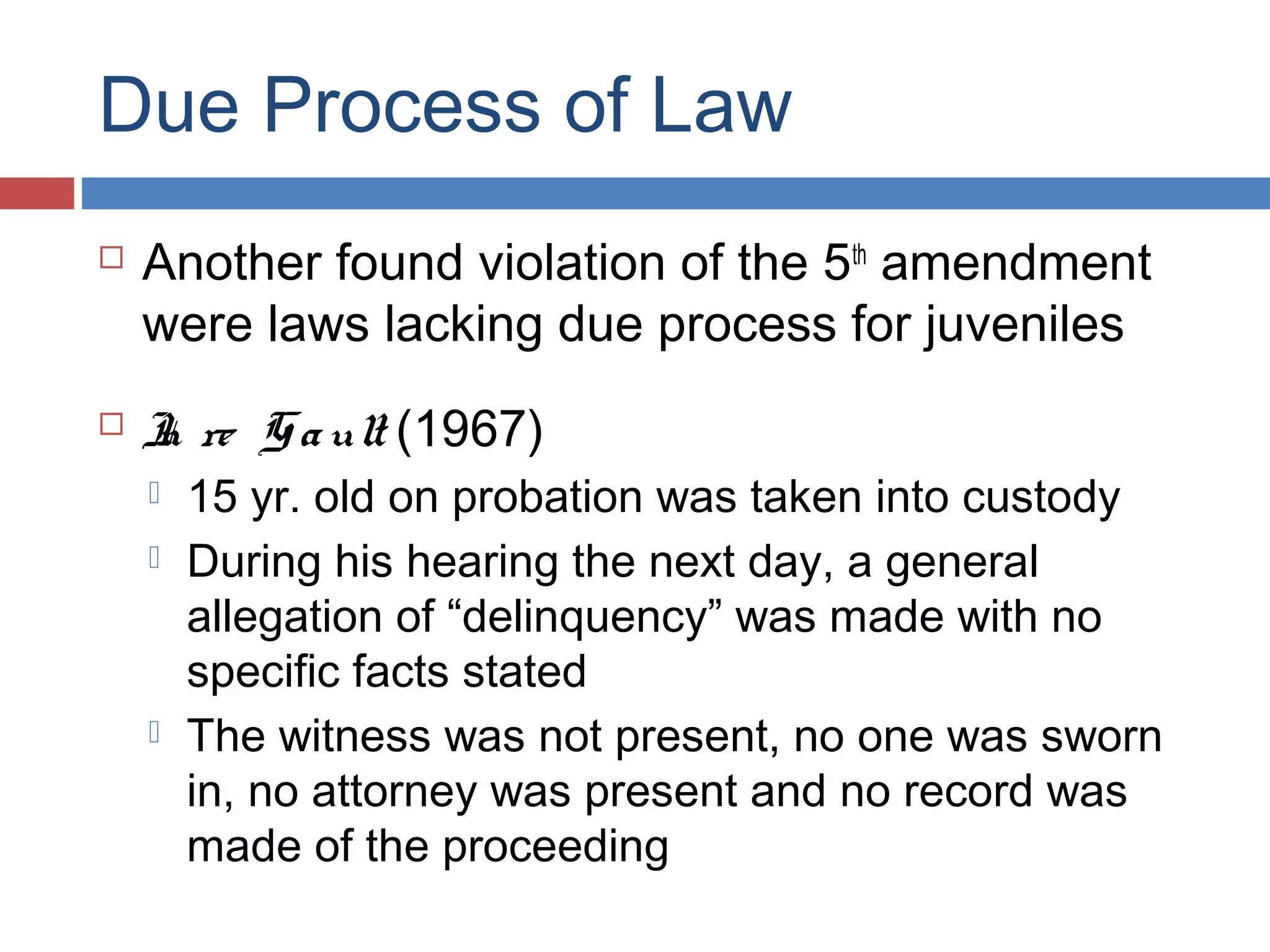 Due Process of Law




Another found violation of the 5th amendment
were laws lacking due process for juveniles
I re G a ult (1967)
n





15 yr. old on probation was taken into custody
During his hearing the next day, a general
allegation of “delinquency” was made with no
specific facts stated
The witness was not present, no one was sworn
in, no attorney was present and no record was
made of the proceeding

 