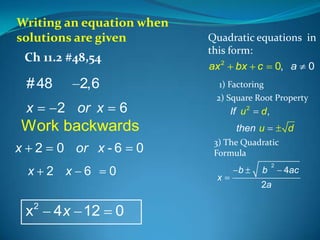 Writing an equation when
solutions are given
Ch 11.2 #48,54

# 48
x

2,6
2 or x

Quadratic equations in
this form:
ax 2 bx c 0, a 0
1) Factoring
2) Square Root Property

6

If u 2

Work backwards
x

2
x

x

2

0 or x - 6
2 x 6

4x 12

0

0

0

d,

then u

d

3) The Quadratic
Formula

x

b

b

2

2a

4ac

 