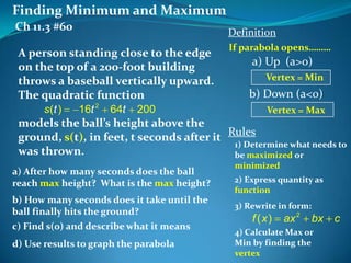 Finding Minimum and Maximum
Ch 11.3 #60

Definition

A person standing close to the edge
on the top of a 200-foot building
throws a baseball vertically upward.
The quadratic function
s (t )

16t 2

64t

200

If parabola opens………

a) Up (a>o)
Vertex = Min

b) Down (a<o)
Vertex = Max

models the ball’s height above the
ground, s(t), in feet, t seconds after it Rules
1) Determine what needs to
was thrown.
be maximized or
a) After how many seconds does the ball
reach max height? What is the max height?
b) How many seconds does it take until the
ball finally hits the ground?
c) Find s(0) and describe what it means
d) Use results to graph the parabola

minimized
2) Express quantity as
function

3) Rewrite in form:

f (x)

ax 2

bx c

4) Calculate Max or
Min by finding the
vertex

 
