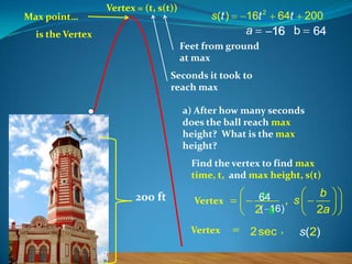 Max point…

Vertex = (t, s(t))

s (t )

16t 2

a

is the Vertex

64t

200

16 b

64

Feet from ground
at max

Seconds it took to
reach max
a) After how many seconds
does the ball reach max
height? What is the max
height?
Find the vertex to find max
time, t, and max height, s(t)

200 ft

Vertex

Vertex

b
64 , s
16)
2( a
2 sec ,

b
2a

s(2)

 