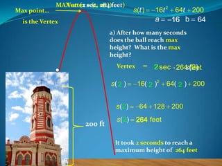 Max point…

MAX at (2 sec, s(t))feet)
Vertex = (t, 264

s (t )

16t 2

a

is the Vertex

64t

200

16 b

64

a) After how many seconds
does the ball reach max
height? What is the max
height?
Vertex

s( 2 )
s ( 2)

200 ft

s ( 2)

2 sec , 264 (2)
s feet
16( 2 )2

64( 2 ) 200

64 128 200
264 feet

It took 2 seconds to reach a
maximum height of 264 feet

 