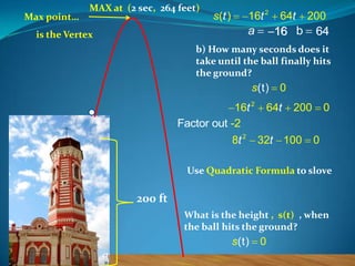 Max point…

MAX at (2 sec, 264 feet)

16t 2

s (t )

a

is the Vertex

64t

200

16 b

64

b) How many seconds does it
take until the ball finally hits
the ground?

s(t)

16t 2
Factor out -2
8t 2

0

64t

200

32t 100

0
0

Use Quadratic Formula to slove

200 ft
What is the height , s(t) , when
the ball hits the ground?

s(t)

0

 